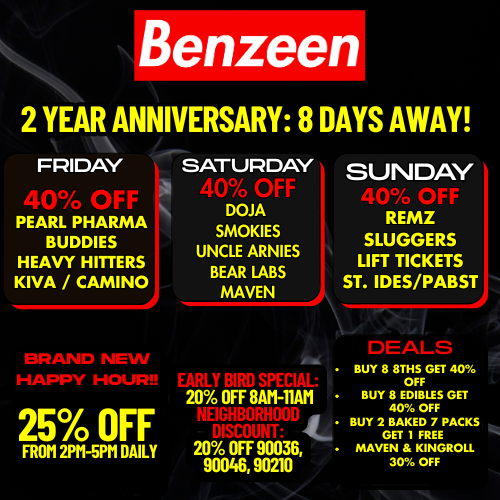 Benzeen 2 YEAR ANNIVERSARY 8 DAYS AWAY FRIDAY SATURDAY SUNDAY PEARL PHARMA BUDDIES HEAVY HITTERS KIVA / CAMINO 001 BRAND NEW T-7 7 1711717 7 rffr. 25 OFF FROM 2PM-5PM DAILY DOJA SMOKIES UNCLE ARNIES BEAR LABS MAVEN 4ia 71.77 7 771 7177171I - 20 OFF 8AM-11AM 20 OFF 90036 90046 90210 REMZ SLUGGERS LIFT TICKETS ST. IDES/PABST BUY 8 8THS GET 40 OFF BUY 8 EDIBLES GET 40 OFF BUY 2 BAKED 7 PACKS GET 1 FREE MAVEN KINGROLL 30 OFF / 