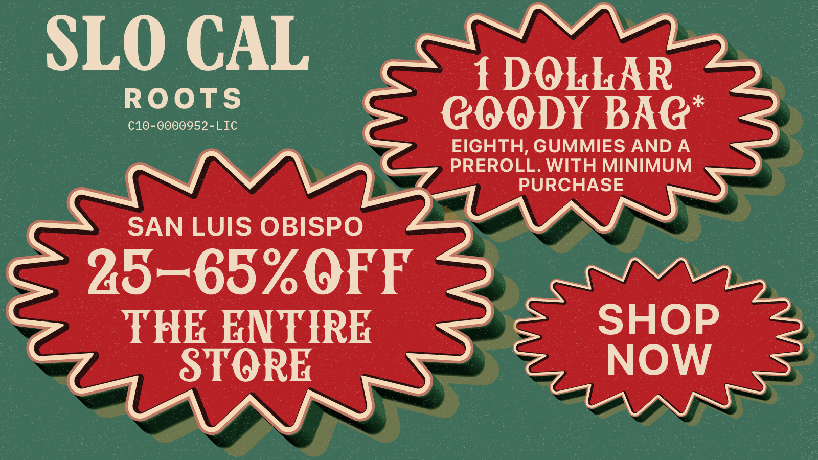 SLO CAL 1 DOliliAR ROOTS C10 0000952 LIC GOODY BAG EIGHTH GUMMIES AND A PREROLL. WITH MINIMUM PURCHASE SAN LUIS OBISPO Z5-654aFfr THE ENTIRE STORE SHOP NOW -- / GREEN WED/BLACK FRI is finally here! Come shop our LARGEST discounts of the year: 25-65% OFF THE ENTIRE STORE - ZERO EXCLUSIONS! Every customer also gets a DOORBUSTER GOODY BAG for $1 that includes 8th of flower, 100mg gummies, and a preroll (min purchase required).  Happy Holidays from SLOCAL Roots. Shop local, smoke local, SLOCAL Roots. F%#K CORPORATE CANNABIS.