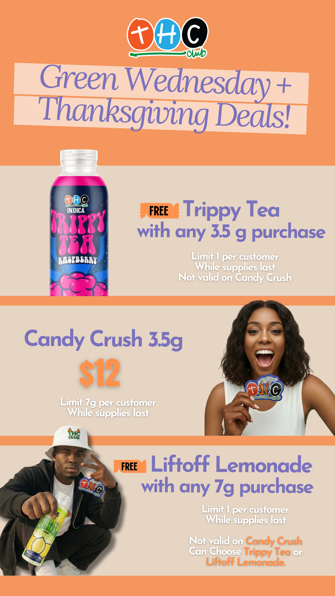 Green Wednes y Thanksgiving Deals 111.111 FREE Trippy Tea with any 35 g purchase Limit 1 per customer While supplies last Not valid on Candy Crush Candy Crush 33g MI Limit 7g per customer While supplies last FREE Liftoff Lemonade with any 7g purchase / Treat yourself at THC Club this holiday season!