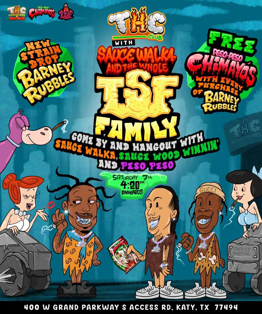 n05 9170M 7th 420 i ..Ds Irg --Ic74-- -terih 1 -.-0 il ... .46.....44.. 400 W GRAND PARKWAY S ACCESS RD KATY TX 77494 / Be the first to get Sauce Walka's new drop Barney Rubbles!Peso Peso will be giving out his new Chimayo's FREE w/ every purchase!Bonus:FREE Slab Water for first 50 people to grab the new drop! Come by, hang out, and meet the whole TSF Family today at THC Club Katy (400 W Grand Parkway S, 77494) from 4:20PM onwards!