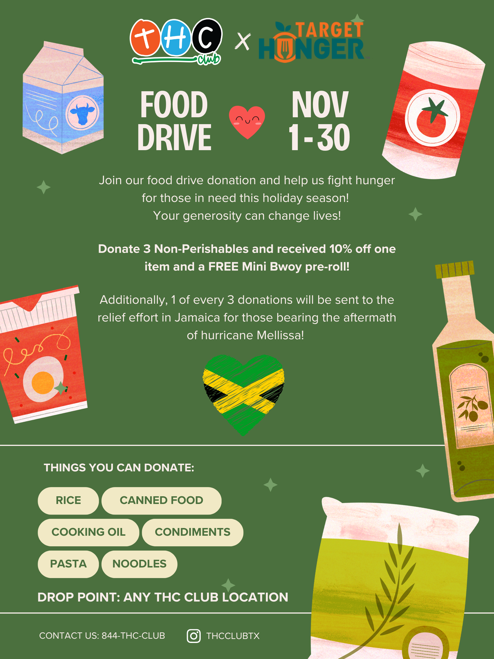 FOOD ate NOV DRIVE 1-30 fts Join our food drive donation and help us fight hunger for those in need this holiday season Your generosity can change lives Donate 3 Non-Perishables and received 10 off one item and a FREE Mini Bwoy pre-roll Additionally 1 of every 3 donations will be sent to the relief effort in Jamaica for those bearing the aftermath of hurricane Mellissa CANNED FOOD COOKING OIL 1 L rCONDIMENTS1 L rNOODLES1 L CONTACT US 844-THC-CLUB THCCLUBTX / Help us change live by helping those in need this holiday season!