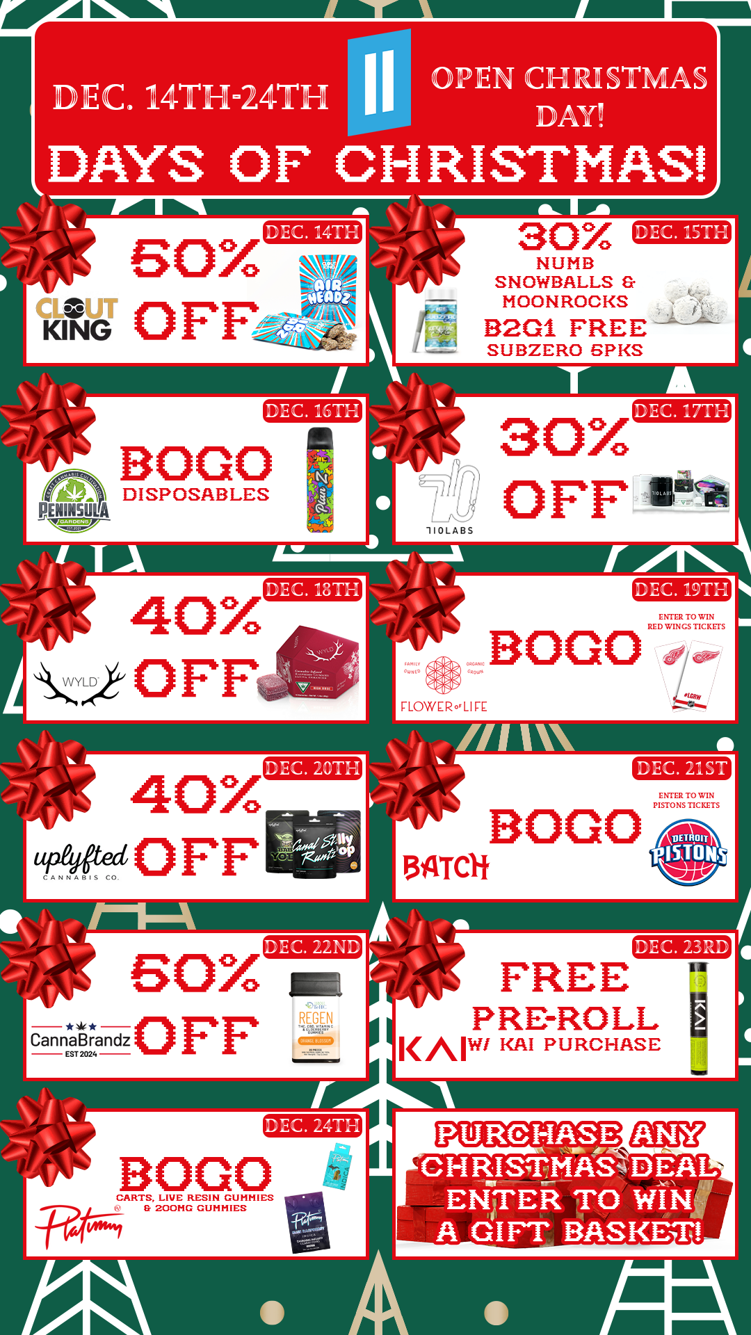 r/ EC. 14TH-24TH I I gtPIEN CFI IP STMAS AY DAYS OF CHRISTMAS SOX tiff 0 FF DEC Jrna z 30 DEC. 15TH NUMB SNOWBALLS MOON ROOKS B2G1 FREE SUBZERO SP KS PENINSULA BOGO DISPOSABLES 30X t OFF DEC. 17TH /1 4O7 DEC. .8r1 BOGO FLOWER LIFE 40X AftecOFF DEC. 20TH BOGO DEC. 22ND BOX mc Eannarrandz0FF DEC. 23RD FREE PRE-ROLL KAN/ KAI PURCHASE n MEMO BOGO la CARTS LIVE RESIN GUNNIES ..R.r..... S SOONG GUNNIES V PURCHASE CH IlISTMAS4 DFAL. ENTER TO WINI A GIFT BASKET / 