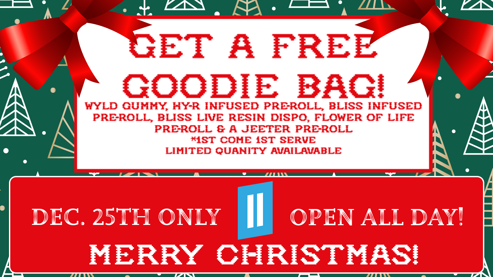 LrET FRE GOODIE BAG WYLD GUMMY 1-IY-R INFUSED PRE-ROLL BLISS INFUSED PRE-ROLL BLISS LIVE RESIN DISPO FLOWER OF LIFE PRE-ROLL A .TEETER PRE-ROLL iST COME iST SERVE LIMITED QUANITY AJALAVABLE EC. 25TH NL7411111111 PEN ALL MERRY CHRISTMAS / 