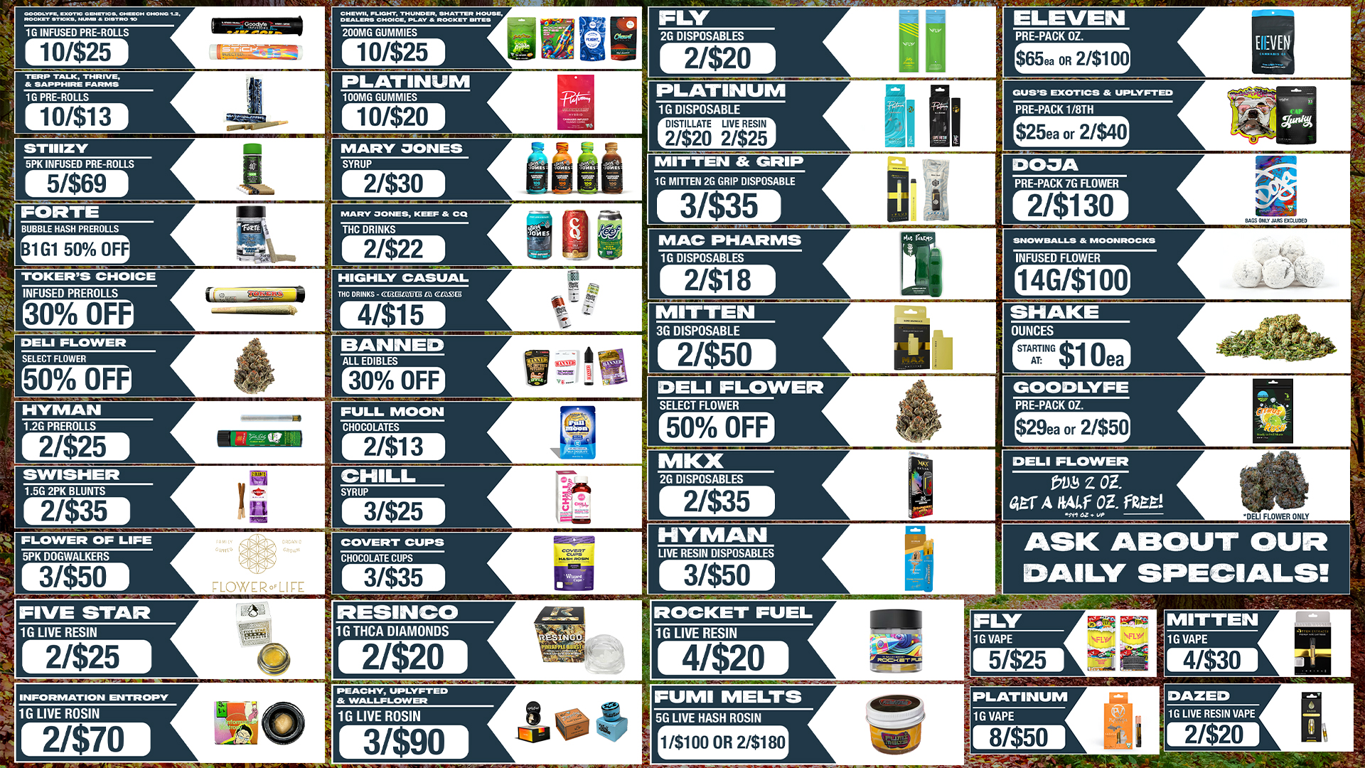 1G INFUSED PRE-ROLLS 10/$25 TERP TALK TMRIV E 1G PRE-ROLLS 10/$13 STIIIZY 2G DISPOSABLES ELEVEN 21$20 PRE-PACK OZ. $65ea OR 2/$100 MEN PLATINUM 1G DISPOSABLE MARY DONES 5PK INFUSED PRE-ROLLS 5/$69 FORTE SYRUP 21$30 DISTILLATE LIVE RESIN 2/$20 2/$25 MITTEN GRIP 1G MITTEN 2G GRIP DISPOSABLE MARY JONES KEEF CQ BUBBLE HASH PREROLLS THC DRINKS B1 G1 50 OFF 2/$22 3/$35 MAC PHARMS 1G DISPOSABLES TOKERS CHOICE INFUSED PREROLLS 30 OF HIGHLY CASUAL THC DRINKS DELI FLOWER SELECT FLOWER 50 OF HYMAN 1.2G PREROLLS 2/$25 41$15 2/$18 SNOWBALLS 24 MOONROCKS INFUSED FLOWER 14G/$100 MITTEN 3G DISPOSABLE BANNED ALL EDIBLES 30 OFF 21$50 SHAKE OUNCES DELI FLOWER FULL MOON SWISHER 1.5G 2PK BLUNTS 2/$35 CHOCOLATES 2/$13 CHILL SYRUP SELECT FLOWER GOODLYFE 50 OFF PRE-PACK OZ. $29ea Or 2/$50 2G DISPOSABLES 3/$25 FLOWER OF LIFE 5PK DOGWALKERS 31$50 COVERT CUPS CHOCOLATE CUPS F-LOWER.LISE 3/$35 2/$35 DELI FLOWER Z or A itAl.f OZ. Rat DELI FLOWER ONLY NYMAN LIVE RESIN DISPOSABLES 3/$50 FIVE STAR 1G LIVE RESIN 21$25 FLY 1G VAPE 5/$25 INFORMATION ENTR OPT 1G LIVE ROSIN 2/$70 PEACHY UPLVFTEO 8c WALLFLOWER 1G LIVE ROSIN 3/$90 PLATINUM 1G VAPE / 