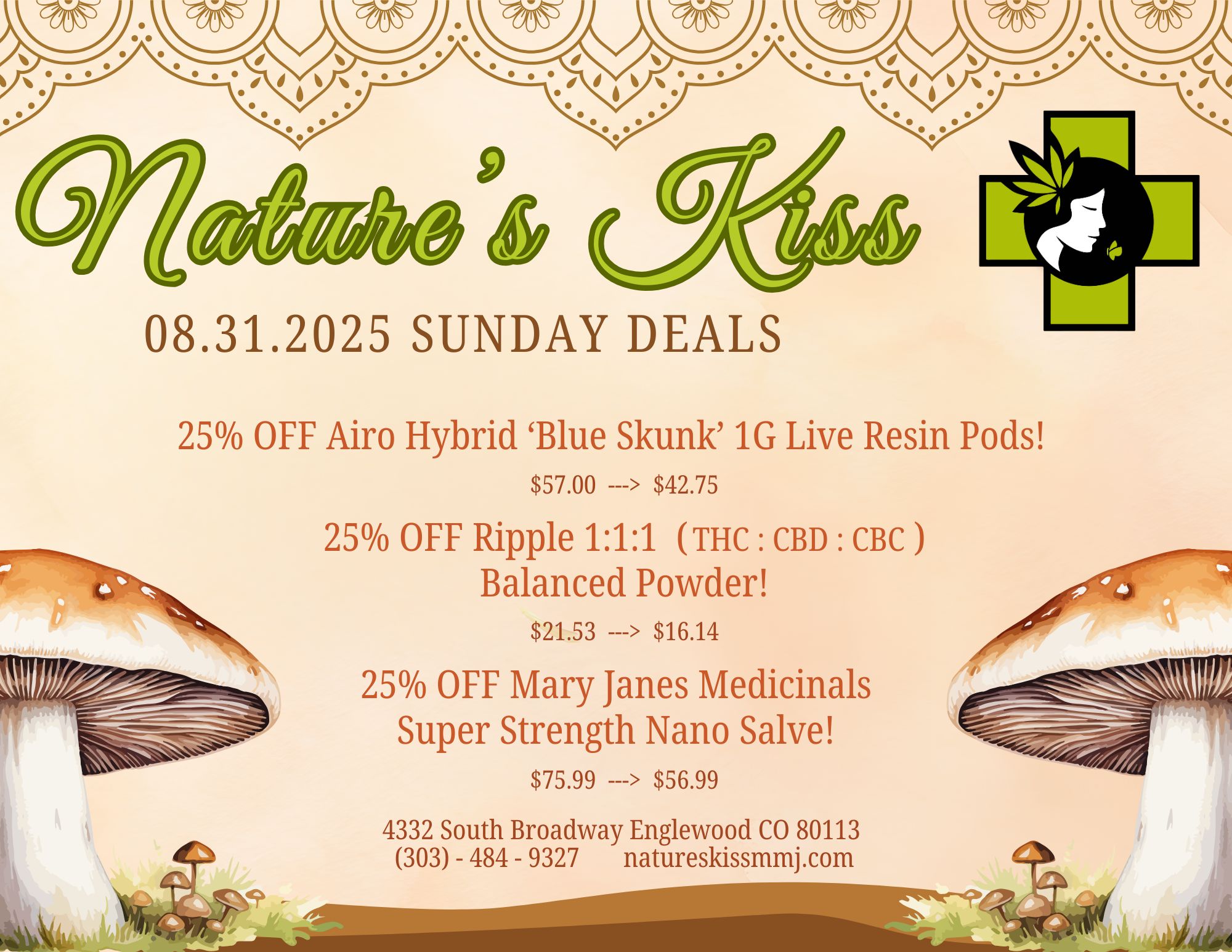 08.31.2025 SUNDAY DEALS 25 OFF Airo Hybrid Blue Skunk 1G Live Resin Pods $57.00 --- $42.75 25 OFF Ripple 111 Tic CBD CBC Balanced Powder $21.53 --- $16.14 25 OFF Mary Janes Medicinals Super Strength Nano Salve $75.99 --- $56.99 4332 South Broadway Englewood CO 80113 303 - 484 - 9327 natureskissmmj.com / 