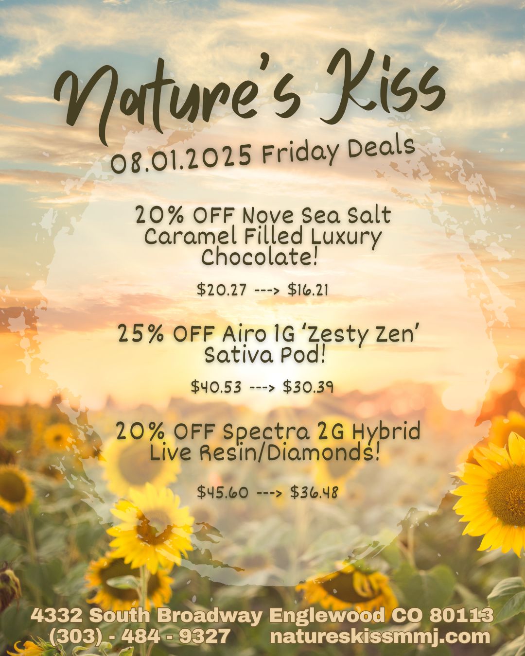 nOireIS YISS 08.01.2025 Friday Deck 20 OFF Nove Sea Scut Caramel Filled Luxury Chocolate $20.27 --- $10.21 25 OFF Airo 1G Zesty Zen Sativa Pod $140.53 --- $30.39 20 OFF Spectra 2G Hybrid Mk Live Resin/Diamonds $45.00 --- $30.148 44.ts4.1 4332 So th Broadway Englewciiod CO 801103 303 484 - 9327 natureskissmmj.com / 