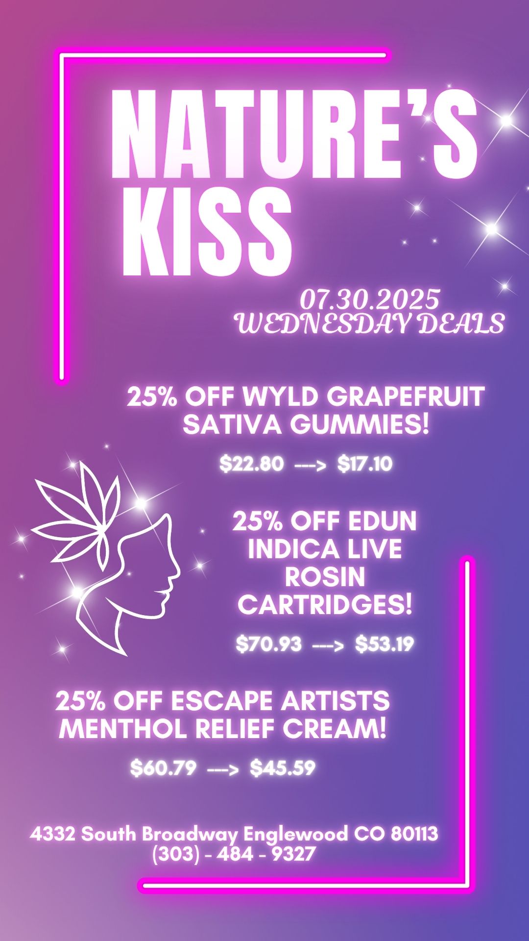 NATURES KISS N 07.30.2025 MN MAT DEALS 25 OFF WYLD GRAPEFRUIT SATIVA GUMMIES $22.80 --- $17.10 25 OFF EDUN INDICA LIVE ROSIN CARTRIDGES $70.93 --- $53.19 25 OFF ESCAPE ARTISTS MENTHOL RELIEF CREAM $60.79 -- $45.59 4332 South Broadway Englewood CO 80113 303 - 484 - 9327 / 