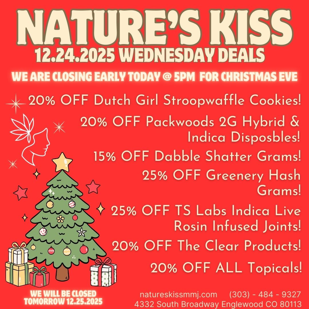NATURES KISS 12.24.2025 WEDNESDAY DEALS WE ARE CLOSING EARLY TODAY 5PM FOR CHRISTMAS EVE 20 OFF Dutch Girl Stroopwaffle Cookies 20 OFF Packwoods 2G Hybrid Indica Disposbles 15 OFF Dabble Shatter Grams 25 OFF Greenery Hash Grams 25 OFF TS Labs Indica Live Rosin Infused Joints 20 OFF The Clear Products 1161-6 20 OFF ALL Topicals LL BE CLOSED TOMORROW 12.25.2025 natureskissmmj.com 303 - 484 - 9327 4332 South Broadway Englewood CO 80113 / 
