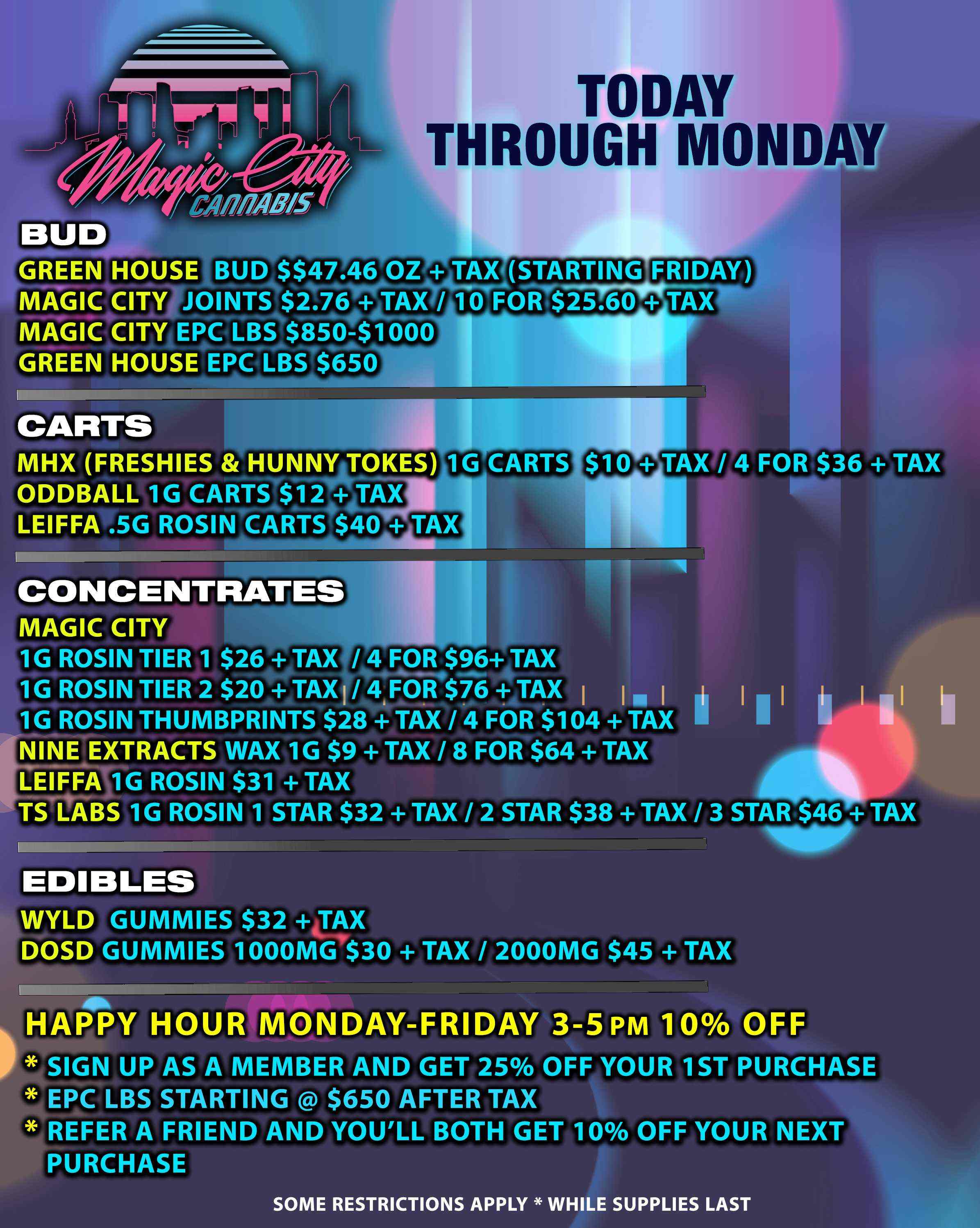 TODAY THROUGH MONDAY GREEN HOUSE BUD $$47.46 OZ TAXSTARTING FRIDAY MAGIC CITY JOINTS $2.76VITAX MAGIC CITY EPC LBS $850$1000 GREEN HOUSE EPC LBS $650 CARTS MHX FRESHIES HUNNY TOKES 1G CARTS ODDBALL 1G CARTS $12 SAX LEIFFA .5G ROSIN CARTS $40 wi-CONCENTRATES MAGIC CITY 1G ROSIN TIER 1 $264TAX /M4 FOR $96 TAX 1G ROSIN TIER 2 $20 4 TAXI/ 4F0114$76 1- TAX I INI 1 1G ROSIN THUMBPRINTS $28 TAX / 4 FOR $104 TAX NINE EXTRACTS WAX 1G $9 TAX / 8 FOR $64 TAX LEIFFA 1G ROSIN $31 TAX TS LABS 1G ROSIN 1 STAR $32 TAX / 2 STAR $38 TAX / 3 STAR.$46 TAX MOO TAX / 4 FOR $36 TAX EDIBLES WYLD GUMMIES $32 4FAX DOSD GUMMIES 1000MGe$30 TAX / 2000MG $45 TAX HAPPY HOUR MONDAY-FRIDAY 3-5 PM 10 OFF SIGN UP AS A MEMBER AND GET 25 OFF YOUR 1ST PURCHASE EPC LBS STARTING $650 AFTER TAX REFER A FRIEND AND YOULL BOTH GET 10 OFF YOUR NEXT PURCHASE SOME RESTRICTIONS APPLY WHILE SUPPLIES LAST / 