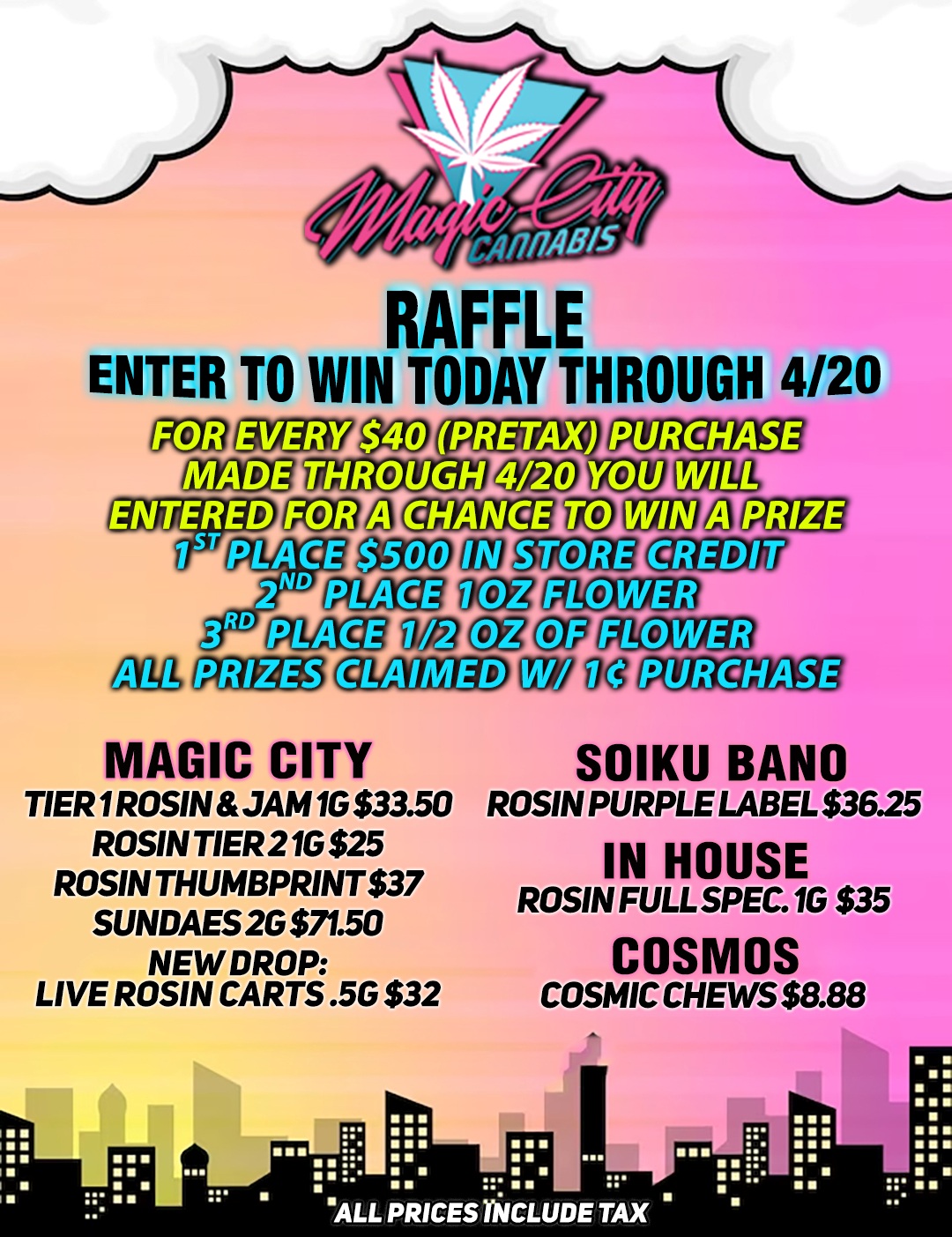 RAFFLE ENTER TO WIN TODAY THROUGH 4/20 I WI. 7111g5CL Iu MAGIC CITY TIER 1 ROSIN JAM 1G $33.50 ROSIN TIER 21G $25 ROSIN THUMBPRINT $37 SUNDAES 2G $71.50 NEW DROP LIVE ROSIN CARTS .5G $32 11212 RC PXOgifiTh SOIKU BANG ROSIN PURPLE LABEL $36.25 IN HOUSE ROSIN FULL SPEC.1G $35 COSMOS COSMIC CHEWS $8.88 .. III 111 II III II ALL PRICES INCLUDE TAX le II 111 / 