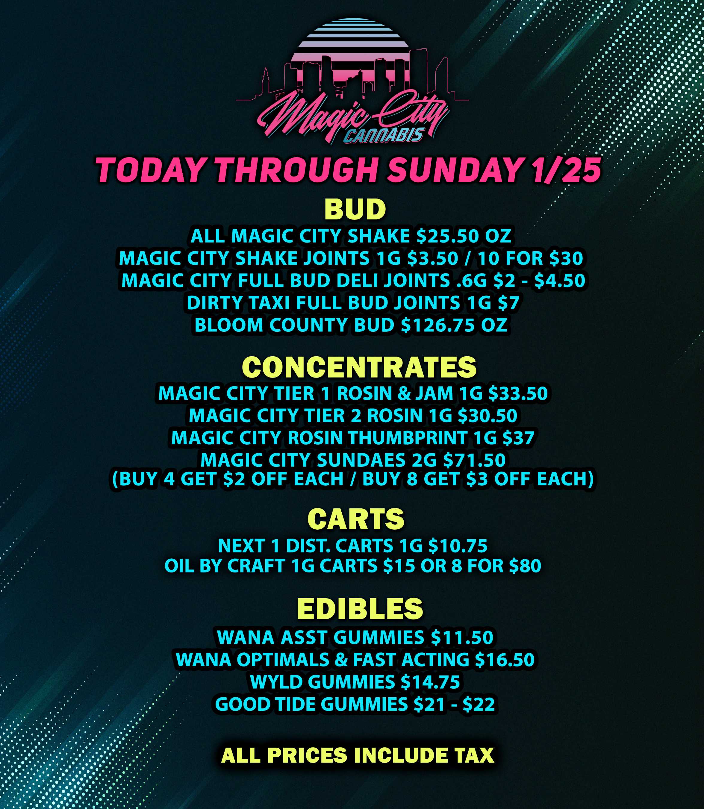 I r r riog . . .... TODAY THROUGH SUNDAY 1/2i BUD ALL MAGIC CITY SHAKE $25.50 OZ MAGIC CITY SHAKE JOINTS 1G $3.50 / 10 FOR $30 MAGIC CITY FULL BUD DELI JOINTS .6G $2 - $4.50 DIRTY TAXI FULL BUD JOINTS 1G $7 BLOOM COUNTY BUD $126.75 OZ CONCENTRATES MAGIC CITY TIER 1 ROSIN JAM 1G $33.50 MAGIC CITY TIER 2 ROSIN 1G $30.50 MAGIC CITY ROSIN THUMBPRINT 1G $37 MAGIC CITY SUNDAES 2G $71.50 BUY 4 GET $2 OFF EACH / BUY 8 GET $3 OFF EACH CARTS NEXT 1 DIST. CARTS 1G $10.75 OIL BY CRAFT 1G CARTS $15 OR 8 FOR $80 DIBLES WANA ASST GUMMIES $11.50 WANA OPTIMALS FAST ACTING $16.50 WYLD GUMMIES $14.75 GOOD TIDE GUMMIES $21 - $22 ALL PRICES INCLUDE TAX . . .. / 