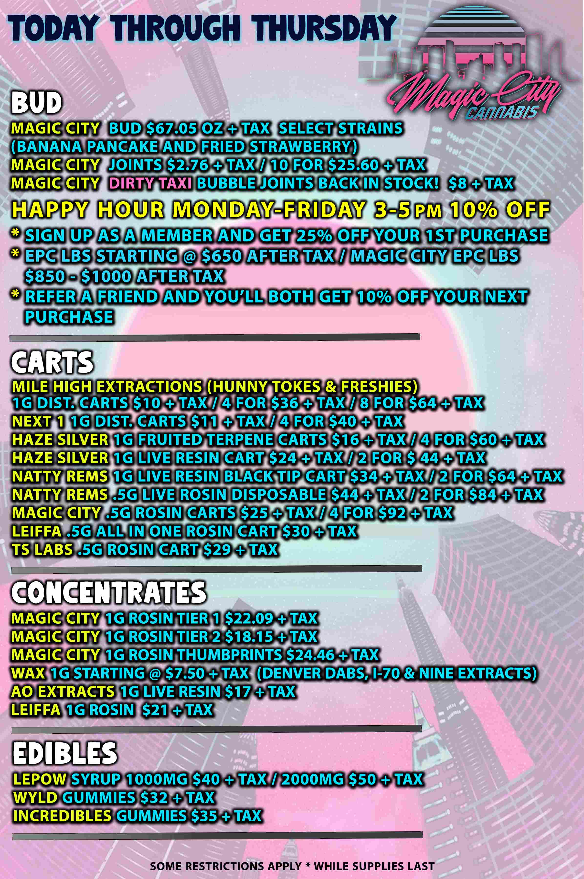 TODAY THROUGH THURSDAY MAGIC CITY BUD $67.05 OZ BANANATPANCAKE AND IVigGietITy JOINTS $2.76 MAGIC CITY DIRTY TAXI HAPPY SELECT STRAINS BUBBLE JOINTS MONDAY MEMBER AND STARTING REFER A STOCK -FRIDAW GET 25 OFF YOUR AFTER TAX / MAGIC 1ST PURCHASE CITY EPC LBS AFTER TAX FRIEND PURCHASE CARTS YOULL BOTH OFF YOUR MILE HIGH EXTRACTIONS HUNNYATOKESAFRESHIES IGDISTYCARTSTOOVTAXI/ 4FORT$3.6T- TAX7/.8FORT$64 TAX NEX141 1G DIST. CARTS $11 QTAX / 4 FOR.$40 TAX HAZE SILVER 1G FRUITED TERPENE CARTS $16 TAX / 4 FOR HAZE SILVER 1G LIVE RESIN CART $24 TAX / 2 FOR$ 44 TAX NATTYiREMS aim RESIN BLACK TIP CART $34 TAX / 2.FOR.$64 TAX NATTYREMS .5G ego ROSIN DISPOSABLE $44 TAX / 2 FOR.$84 TAX MAGIC CITY LEIFFA .5G TSTIABS ROSIN CARTS $25 TAX / ALL IN ONE ROSIN CART $30 ROSIN CART $29 GENTRATES FOR $92 $60 TAX MAGIC CITY 1G ROSIN TIER 1 $22.09 TAX MPJGICCITY 1G ROSIN TIER2$18.15 TAX MKGIC alr.cy 1G ROSINZUMBPRINTS $24.46 TAX WAXilGSTARTi7.507TAX DENVER DABS 1-70 NINE EXTRACTS AO EXTRACTS 1G LIVE RESIN $17 TAX LEIFFA1-GROSIN $3MTAX EDIBLES LEPOW SYRUP 1000MG $50 wyLD GUMMIES $32 QTAX INCREDIBLES GUMMIES $35 TAX TAX / 2000MG SOME RESTRICTIONS APPLY WHILE SUPPLIES LAST / 