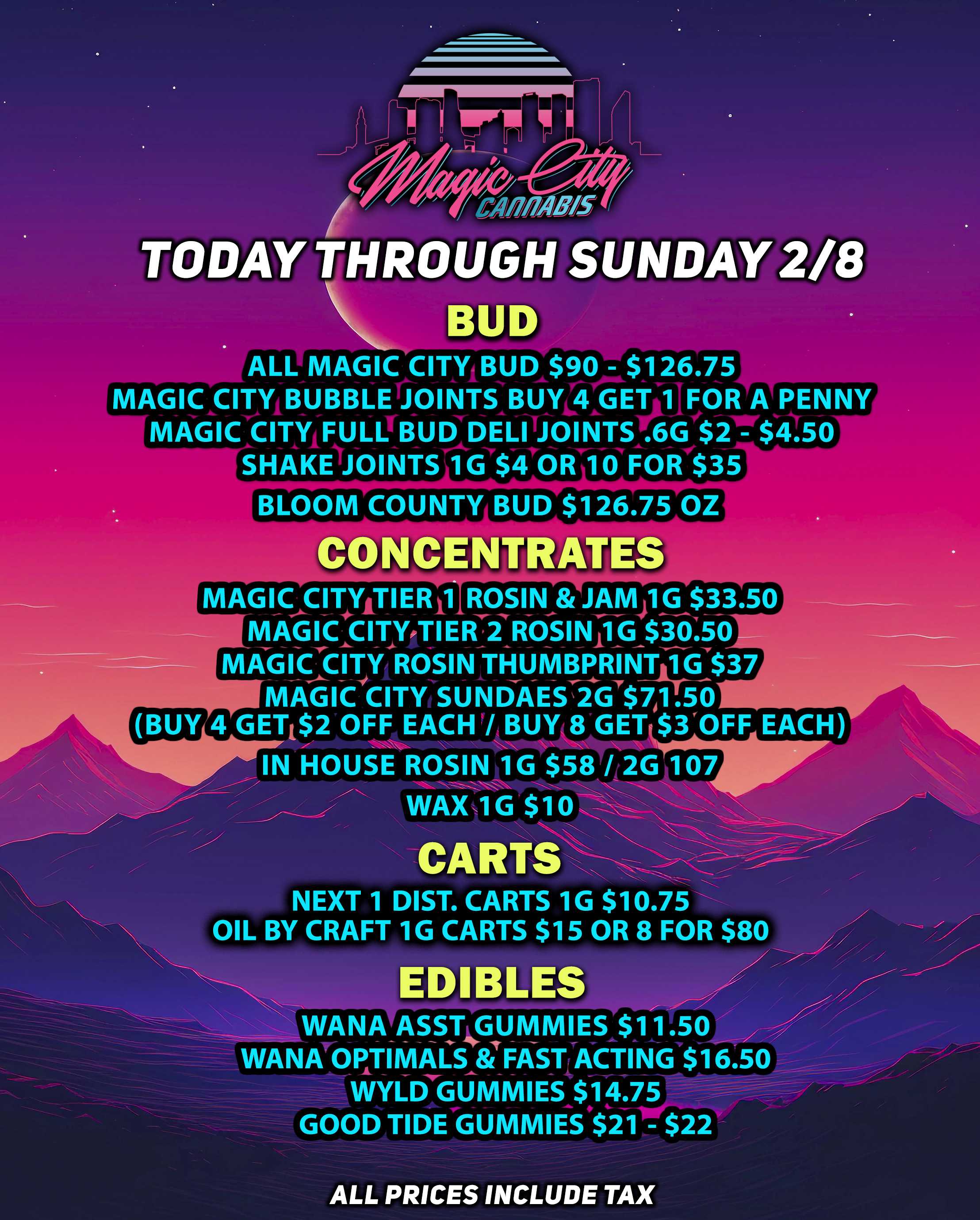 /041 ans /Ns TODAY THROUGH SUNDAY 2/8 D ALL MAGIC CITY BUD $90 - $126.75 MAGIC CITY BUBBLE JOINTS BUY 4 GET 1 FOR A PENNY MAGIC CITY FULL BUD DELI JOINTS .6G $2 - $4.50 SHAKE JOINTS 1G $4 OR 10 FOR $35 BLOOM COUNTY BUD $126.75 OZ C MAGICaCITNTIERI1 ROSIN JAM41G $33.50 MAGICsay.TIER71R6SINAG $30.50 MAGIC CITY ROSINTHUMBPRINITTG$37 MAGIC CITYSUND-AES-IG7$71.50 BUY 4 GETE$2 OFF EACH / BUY 8 GET- $3OFF EACH WAX1G $10 CARTS NEXT 1 DIST. CARTS 1G $10.75 OIL BY CRAFT 1G CARTS $15 OR 8 FOR $80 EDIBLES WANA ASST GUMMIES4.141V $11.50 WANA ORTIMACS8iFAST ACTING $16.50 WYLD GUMMIES $14.75 GOOD TIDE GUMM1ES$21 - $22 ALL PRICES INCLUDE TAX / 