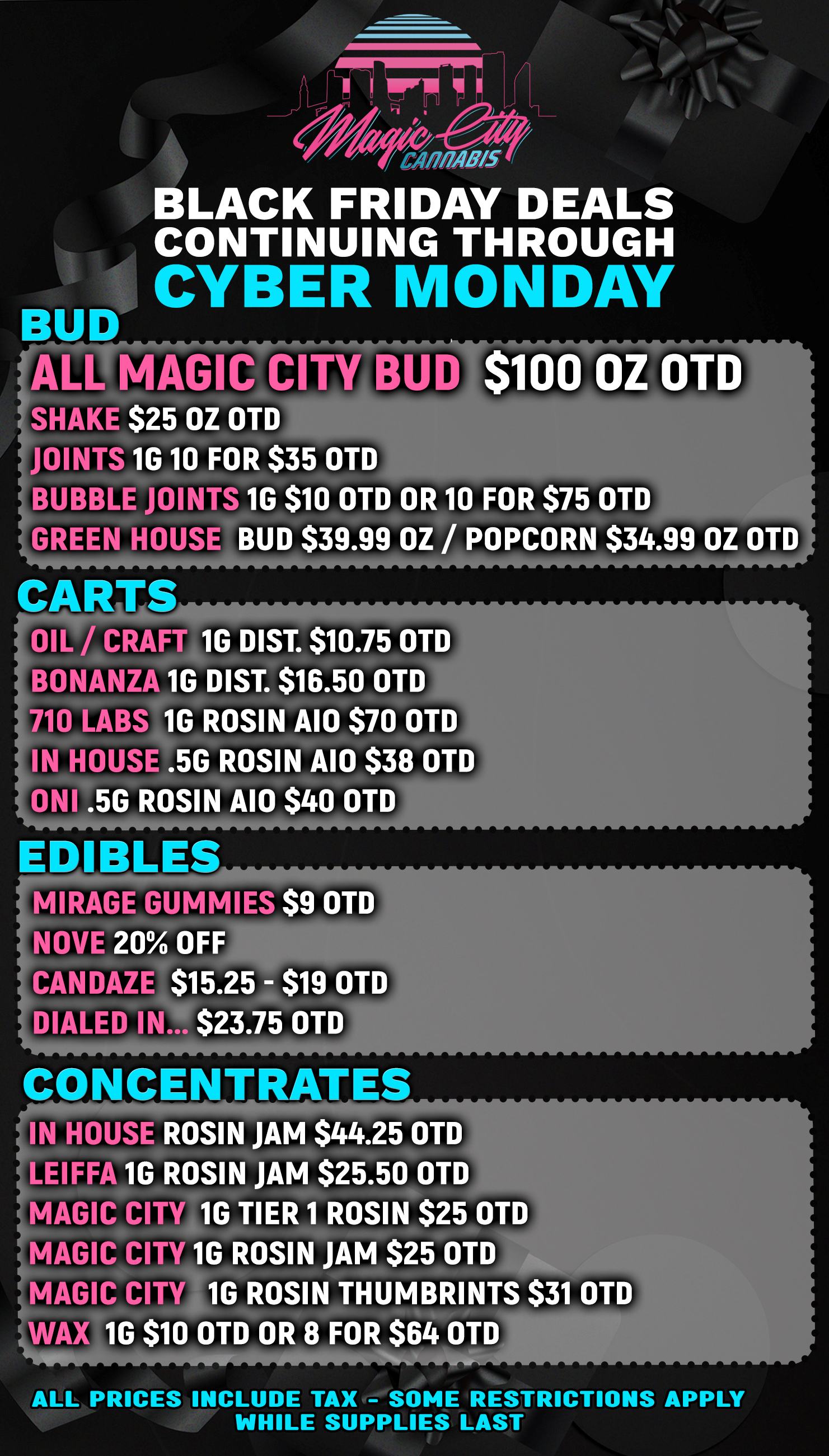 BUD ALL MAGIC CITY BUD $100 OZ OTD SHAKE $25 OZ OTD JOINTS 1G 10 FOR $35 OTD BUBBLE JOINTS 1G $10 OTD OR 10 FOR $75 OTD GREEN OUSE BUD $39.99 OZ / POPCORN $34.99 OZ OTD CA TS OIL /CRAFT 1G DIST. $10.75 OTD BONANZ 1G DIST. $16.50 OTD 710 LABS 1G ROSIN AIO $70 OTD IN HOUSE .5G ROSIN A10 $38 OTD ONI .56 ROSIN AIO $40 OTD / CAM BLACK FRIDAY DEALS CONTINUING THROUGH CYBER MONDAY W.M. 7. EDIBLES MIRAGE GUMMIES $9 OTD NOVE 20 OFF CANDAZL $15.25 - $19 OTD DIALED IN... $23.75 OTD CO CENTRATES IN HOUSE ROSIN JAM $44.25 OTD LEIFFA 1G ROSIN JAM $25.50 OTD MAGIC CM 1G TIER 1 ROSIN $25 OTD MAGIC CIT 1G ROSIN JAM $25 OTD WAX 1G $10 OTD OR 8 FOR $64 D MAGIC CIT 16 ROSIN THUMBRINTS $31 OTD OT ALL PRICES INCLUDE TAX - SOME RESTRICTIONS APPLY WHILE SUPPLIES LAST / 