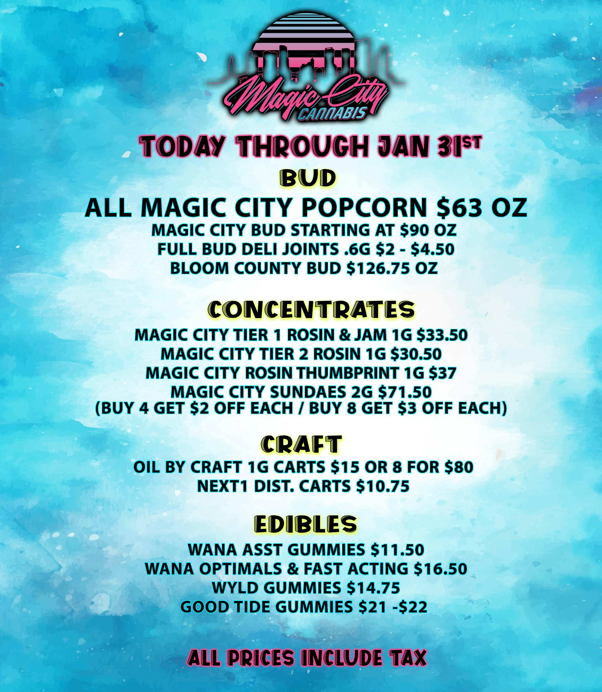 TODAY THROUGH JAN 315T ALL MAGIC CITY POPCORN $63 OZ MAGIC CITY BUD STARTING AT $90 OZ FULL BUD DELI JOINTS .6G $2 - $4.50 BLOOM COUNTY BUD $126.75 OZ CONCENTRATES MAGIC CITY TIER 1 ROSIN JAM 1G $33.50 MAGIC CITY TIER 2 ROSIN 1G $30.50 MAGIC CITY ROSIN THUMBPRINT 1G $37 MAGIC CITY SUNDAES 2G $71.50 BUY 4 GET $2 OFF EACH / BUY 8 GET $3 OFF EACH CRAFT OIL BY CRAFT 1G CARTS $15 OR 8 FOR $80 NEXT1 DIST. CARTS $10.75 EDIBLES WANA ASST GUMMIES $11.50 WANA OPTIMALS FAST ACTING $16.50 WYLD GUMMIES $14.75 GOOD TIDE GUMMIES $21 -$22 ALL PRICES INCWDE TAX / 