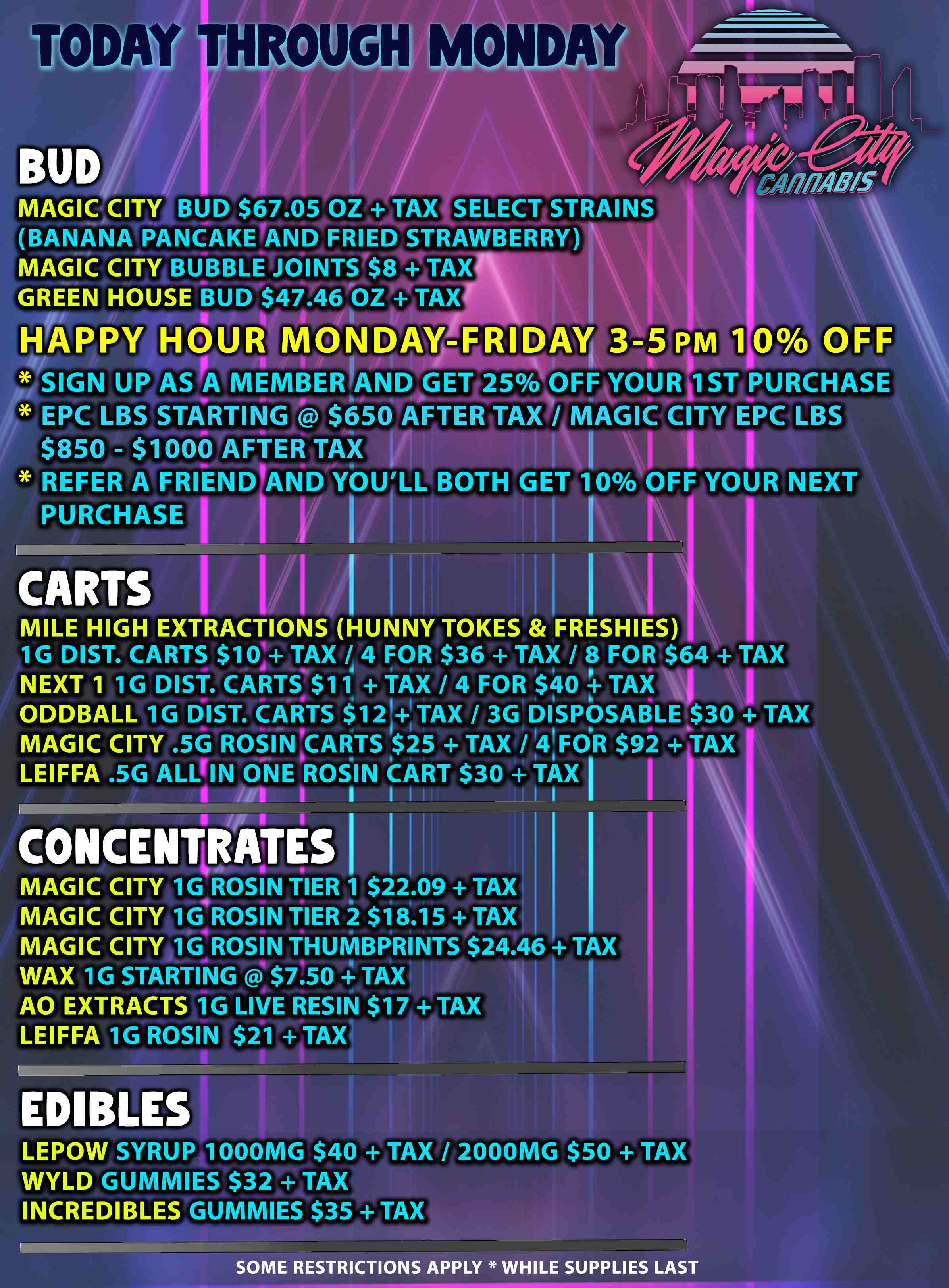 TODAY THROUGH MONDAY BUD / MAGIC CITY BUD $67.05 OZ TAX SELECT STRAINS BANANA PANCAKE .AND FRIED STRAWBERRY MAGIC CITY BUBBLE JOINTS TAX GREEN HOUSE BUD $47.46 OZ TAX HAPPY HOUR MONDAY-FRIDAY 3-5 PM 10 OFF dirmaimb.ipmimorilli- Abab- SIGN UP AS A MEMBEIVAND-GETT4AZIFFAYOUREST PURCHASE EPC LBS STARTING $650 AFTER TAX / MAGIC CITY EPC LBS $850 - $1000 AFTER TAX I 1 I I REFER A FRIEND AND YOU LL BOTH GET 10/0 OFF YOUR NEXT PURCHASE I CARTS I 14 MILE HIGH EXTRACTIONS HUNNY TOKES FRESHIES 1G DIST. CARTS $104 TAX /44 FOR $36 TAX / 8 FOR $64 TAX NEXT 1 1G DIST. CARTS $11 TAX / 4 FOR $40 4- TAX q 1 ODDBALL 1G DIST. CARTS $12 TAX / 3G DISPOSABLE $30 TAX MAGIC CITY .5G ROSIN CARTS 1$25 TAX / 4F011 $92 TAX LEIFFA .5G ALLFIN ONE ROSIN CART $30 TAX I I I /SI I I I t CONCENTRATES MAGIC CITY 1G ROSIN TIER 1 $22.09 TAX MAGIC CITY 1G4ROSIN TIER 2 $18.15 TAX CONCENTRATES MAGIC CITY 16ROSIN THUMBPRINTS $24.46 TAX WAX 1G STARTING . $7.50 -I TAX 1 AO EXTRACTS 1G LIVE RESIN $17 TAX LEIFFA 1G ROSIN $21 TAX 1 --111.1111111- WIMINIf EDIBLES LEPOW SYRUP 1000MG $40 TAX / 2000MG $50 TAX WYLD GUMMIES $32 TAX INCREDIBLES GUMMIES $35 TAX SOME RESTRICTIONS APPLY WHILE SUPPLIES LAST / 