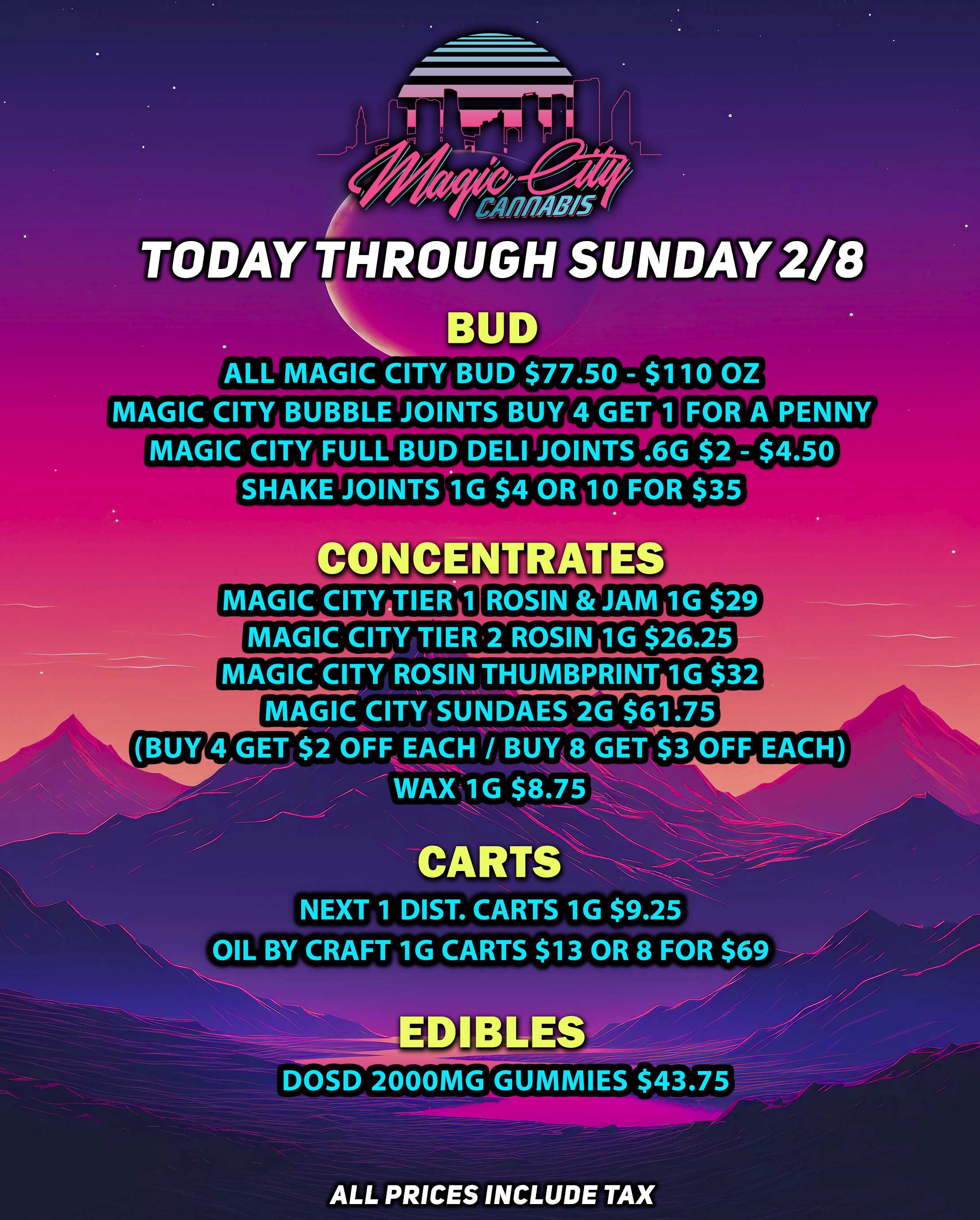 I 1 r IOW/ / 4 C-MO TODAY THROUGH SUNDAY 2/8 Iiih BUD ALL MAGIC CITY BUD$77.50 - $110 OZA MAGIC CITY BUBBLE JOINTS BUY 4 GET 1 FOR A PENNY MAGIC CITY FULL BUD DELI JOINTS .6G $2 - $4.50 SHAKE JOINTS 1G $4 OR 10 FOR $35 CONCENTRATES MAGIC CITY TIER 1 ROSIN JAM 1G $29 MAGIC CITY TIER 2 ROSIN 1G $26.25 MAGIC CITY ROSIN THUMBPRINT 1G $32 MAGIC CITY SUNDAES 2G $61.75 BUY 4 GET $2 OFF EACH / BUY8 GET OFF EACH / 