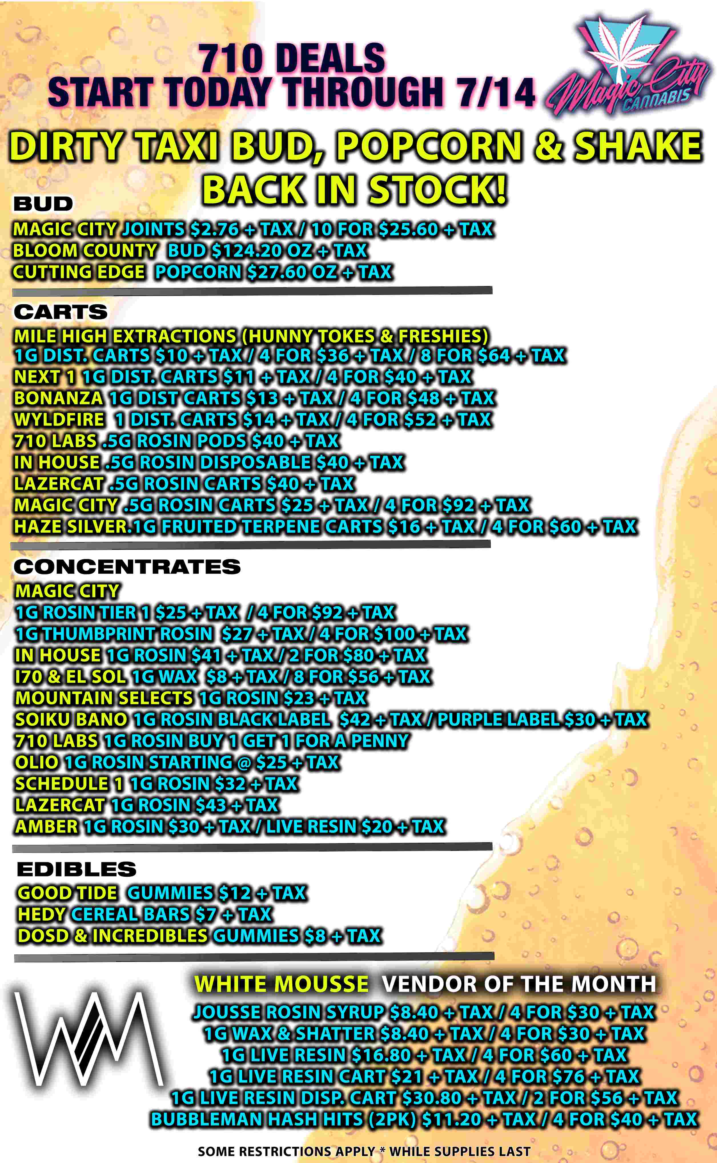 710 DEALS START TODAY THROUGH 7/14 DIRTY MAGIC CITY JOINTS STOOK 10 FOR $25.60 TAX BUD $124.20 OZ POPCORN $27.60 OZ MILE HIGHEXTRACTIONSHUNNYATOKESAFRESHIES 1-GTDISTfCARTS TAM/ 41FORT$36 TAX// 81FORT$64 TAX / N E29-11 BONANZA WYLDFIRE 710CA B S IN HOTSE .5G ekZERCAT MAGIC CITY I-IAZE.SILVER.1 G CARTS $11 DIST CARTS DIST. CARTS .5G ROSIN $13 $14 ROSIN ROSIN 4 FOR $40 4 FOR $48 4 FOR $52 $40 DISPOSABLE $40 TAX CARTS ROSIN CARTS $25 TAX / FRUITED TERPENE CARTS CONCENTRATES MAGIC Iy 1G ROSIN TIER 1 $25 TAX 1G THUMBPRINT ROSIN HOUSE 4 FOR $92 TAX / / 4 FOR.$92 TAX TAX /4 FOR $100 TAX TAX / 2 FOR $80 TAX $8 TAX / 8 FOR $56 TAX 1G ROSIN $41 1G WAX 170 EL SOL MOUNTAIN1SELECTS SOIKU 710 LABS 1G ROSIN $23 TAX 1G ROSIN BLACKLABEL 1G ROSIN BUY 1 $42 TAX / PURPLE LABEL $30 TAX FOR A PENNY 1G ROSIN STARTING $25 TAX SCHEDULE LAZERCAT AMBER 1G ROSIN $32 TAX 1G ROSIN $43 TAX 1G ROS1N$30 TAX / LIVE RESIN $20 TAX EDIBLES GOOD TIDE GUMMIES $7 DOSD INCREDIBLES GUMMIES CEREAL BARS JOUSSE VENDOR OF THE MONTH ROSIN SYRUP $8.40 TAX / 1G.WAX SHATTER $8.40 TAX / 4F-0-0$30 TAX 4 FOR4$30 TAX $16.80 TAX / 4 FOR.$60 TAX OLIVE RESIN CART $21 TAX / 4 FORT$76 TAX DISP. CART$30.80 TAX / 2FOR$56 TAX HITS 2PK $11.20 TAX / 4 FOR$40 TAX LIVE RESIN LIVE RESIN BUBBLEMAN HASH SOME RESTRICTIONS APPLY WHILE SUPPLIES LAST / 