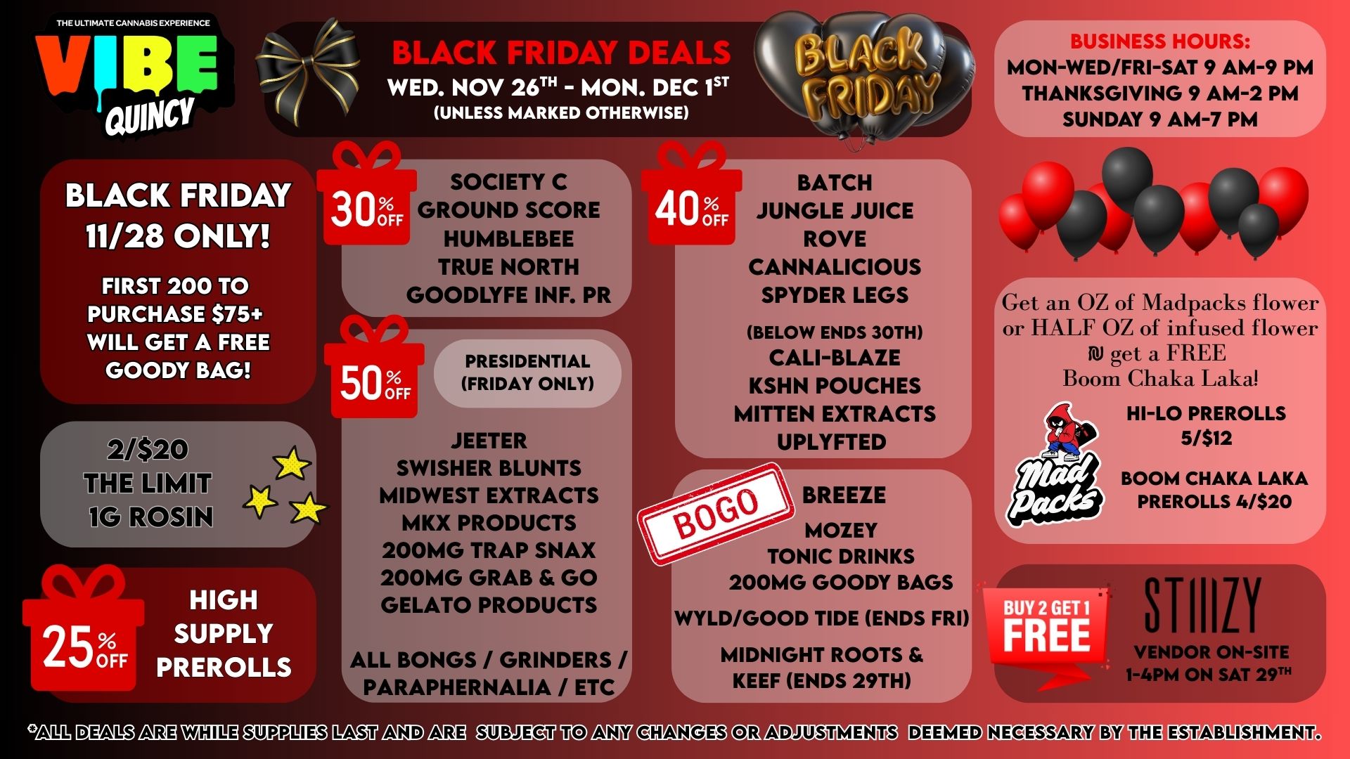 THE ULTIMATE CANNABIS EXPERIENCE V E eru R1 A WED. NOV 26T - MON. DEC 1ST d.s r Alkir ne A C OWNCY I BLACK FRIDAY 11/28 ONLY FIRST 200 TO PURCHASE $75 WILL GET A FREE GOODY BAG e -0 LIMIT V3 EOSIN 25 OFF HIGH SUPPLY PREROLLS 1 11T UNLESS MARKED OTHERWISE DOFF SOCIETY C ROUND SCORE HUMBLEBEE TRUE NORTH GOODLYFE INF. PR 40 OFF 50 OFF rPRESIDENTIAL FRIDAY ONLY JEETER SWISHER BLUNTS MIDWEST EXTRACTS MKX PRODUCTS 200MG TRAP SNAX 200MG GRAB GO GELATO PRODUCTS BATCH JUNGLE JUICE ROVE CANNALICIOUS SPYDER LEGS BELOW ENDS 30TH CALI-BLAZE KSHN POUCHES MITTEN EXTRACTS UPLYFTED BREEZE MOZEY TONIC DRINKS 200MG GOODY BAGS BUSINESS HOURS -7 MON-WED/FRI-SAT 9 AM-9 PM THANKSGIVING 9 AM-2 PM SUNDAY 9 AM-7 PM Get an OZ of Madpacks flower or HALF OZ of infused flower AV get a FREE Boom Chaka Laka HI-LO PREROLLS I5/$12 BOOM CHAKA LAKA PREROLLS 4/$20 WYLD/GOOD TIDE ENDS FRI ALL BONGS / GRINDERS / PARAPHERNALIA / ET MIDNIGHT ROOTS KEEF ENDS 29TH FRE n111 DM R0 nEA MIE OTP11013 EnOU nIAD nEU OINEig7 nZ7 8IMITD2 CO n1DL IMOTW127 CV UM ABLISHMENT. / 