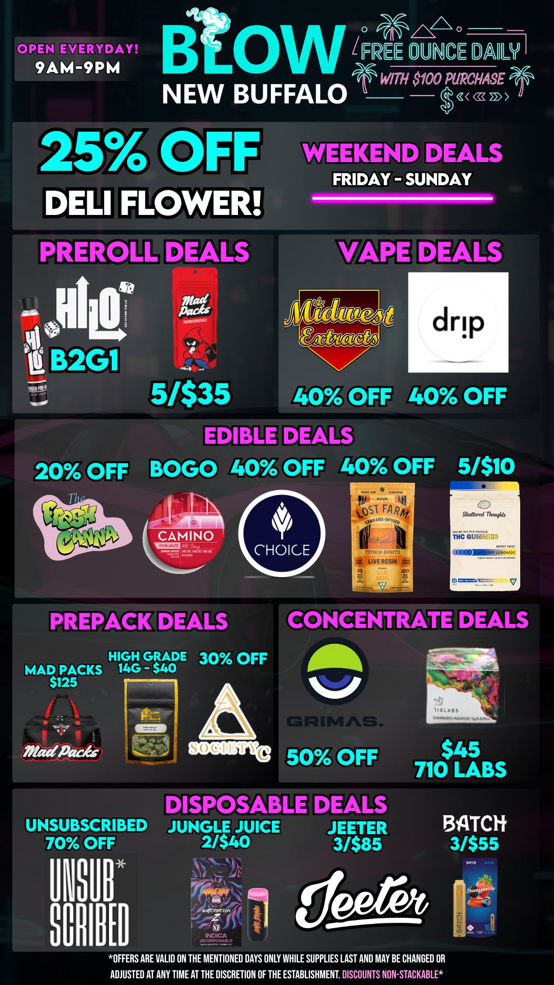 CIWYDAY 9AM-9PM EWE DUNCE MI NEW BUFFALO DELI FLOWER PRER 0 LL o EALS -a B2G1 ELY WITH SI00 PURCHASE uD cc 22 WEEKEND DEALS FRIDAY - SUNDAY drip 5/$35 WY OFF 40 OFF DEALS 20 OFF BOGO 40 OFF 40 OFF 5/$10 tCr-AzFiruM IN WIC Mum 5KOLin 11. 4ST FA Si OFVE RESIN 0 Shattered Thmights IffballidH PREPACK DEALS CONCENTRATE DEALS HIGH GRADE 30 OFF MAD PACKS 14G - $40 $125 Mattoade UNSUBSCRIBED 70 OFF aunits 50 OFF DISPOSABLE DEALS JUNGLE JUICE 2/$40 lud....010141.4 10 INDICA 20 01SPOSAME I JEETER 3/$85 $45 710 LABS 1311TC1i 3/$55 OFFERS ARE VALID ON THE MENTIONED DAYS ONLY WHILE SUPPLIES LAST AND MAY BE CHANGED OR ADJUSTED AT ANY TIME AT THE DISCRETION OF THE ESTABLISHMENT. DISCOUNTS NON-STACKABLE 91704 / 