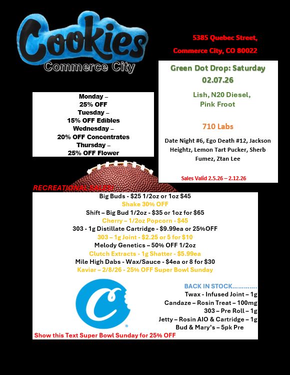 Monday -25 OFF Tuesday -15 OFF Edibles Wednesday -20 OFF Concentrates Thursday -25 OFF Flower RECREAT1 ily /.. 5385 Quebec Street Green Dot Drop Saturday 02.07.26 Lish N20 Diesel Pink Froot 710 Labs Date Night 6 Ego Death 12 Jackson Heightz Lemon Tart Pucker Sherb Fumez Ztan Lee Sales Valid 2.5.26 - 2.12.26 Big Buds - $25 1/2oz or loz $45 Shake F Shift - Big Bud 1/2oz - $35 or 1oz for $65 Fry -1/2c orn 445 303- lg Distillate Cartridge - $9.99ea or 25OFF 303- lg Joint 42.25 or 5 for $10 Melody Genetics - 50 OFF 1/2oz Clutch Extracts -1g Shatter - $5.99ea Mile High Dabs - Wax/Sauce - nee or 8 for $30 Kaviar - 2/8/26 - 25 OFF Super Bowl Sunday BACK IN STOCK Twax - Infused Joint - lg Candaze - Rosin Treat - 100mg 303- Pre Roll- lg Jetty - Rosin AIO Cartridge - lg Bud Marys - 5pk Pre Show this Text Super Bowl Sunday for 25 OFF / 