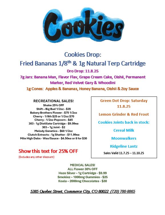 Cookies Drop Fried Bananas 1/8th 1g Natural Terp Cartridge Dro Drop118.25 7gJars Banana Man Flavor Flay Grape Cream Cake OishH Permanent Marker Red Velvet Gary Whoodini lg Cones Apples Bananas Honey Banana Oishii Zoy Sauce RECREATIONAL SALES Shake 25 OFF Shift- Big Bud 1/2oz - $35 Bakery Brothers Flower - $75 1/2oz Cherry - 1/8th $25 or 1/2oz $70 Cherry - 1/2oz Popcorn - $45 303 -1g Distillate Cartridge - $8.99ea 303 - 1g Joint -$2 Melody Genetics - $60 1/2oz Clutch Extracts -1g Shatter - $11.99ea Mile High Dabs - Wax/Sauce - $4.50ea or 8 for $30 Show this text for 25 OFF Excludes arty other discount Green Dot Drop Saturday 11.8.25 Lemon Grinder Red Froot Cookies Joints back in stock Cereal Milk Moonwalkers Ridgeline Lantz Sales Valid 11.7.25 -11.10.25 MEDICAL SALES ALL Flower 30 OFF Haze Silver- 1g Cartridge - $9.99 Smokiez - 1000mg Gummies - $25 Koala - 2000mg Chocolates - $30 5385 Quebec Street Commerce City. CO 80022 720 780-8865 / 