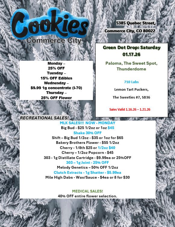 is Monday -25 OFF Tuesday - 15 OFF Edibles Wednesday -$9.99 1g concentrate 1-70 Thursday - 25 OFF Flower IC Crum Dot Drops Saturday 01.1726 Paloma The Sweet Spot Thunderdome 710 Labs Lemon Tart Puckers The Sweeties 7 5636 Sales Valid 1.16.26-1.21.26 4aMILISIELLILIOU MLK SALES NOW - MONDAY Big Bud - $25 1/2oz or 1oz $45 Shake 30 OFF Shift - Big Bud 1/2oz -$35 or 1oz for $65 Bakery Brothers Flower -$55 1/2oz Cherry - 1/8th $25 or 1/2oz $40 Cherry - 1/2oz Popcorn -$45 303 - 1 g Distillate Cartridge - $9.99ea or 25OFF 303 1gJoint- 25 OFF Melody Genetics - 50 OFF 1/2oz Clutch Extracts -1g Shatter - S5.99ea Mile High Dabs - Wax/Sauce - flea or 8 for $30 MEDICAL SALES 40 OFF entire flower selection. t 1 k S A / 