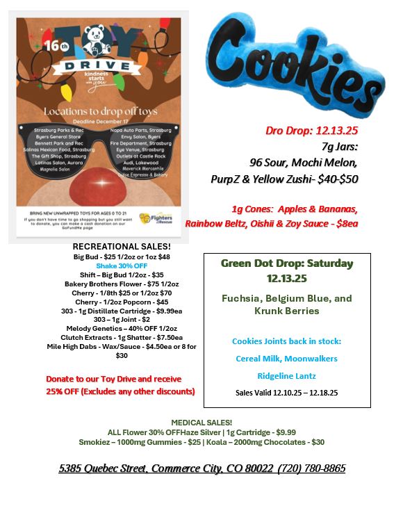 F I .ocatiorts to drop ol laps Dream Oecomber 17 ritrAya POrkt Sgt. A.0 STECCS. ben...eeo 5. tr Sot Orli 111knntit. Co rt Fre Deco vet- oo InAGtwiArtio..10 01104 PJAS 0 T03 cont.. RECREATIONAL SALES Big Bud - $25 1/2oz or 1oz $48 Shake 303 OFF Shift - Big Bud 1/2oz - $35 Bakery Brothers Flower - $75 1/2oz Cherry -1/8th $25 or 1/2oz $70 Cherry -1 /2oz Popcorn - $45 303-1g Distillate Cartridge - $9.98ea 303 - lg Joint - $2 Melody Genetics - 40 OFF 1 /2oz Clutch Extracts -1g Shatter - $7.50ea Mile High Dabs - Wax/Sauce - $4.50ea or 8 for $30 Dro Drop 12.13.25 7g Jars 96 Sour Mochi Melon PurpZ Yellow Zushi- $40-$50 ig Cones Apples Bananas ainbow WU Oishii Zoy Satre - $Bea Donate to our Toy hive and receive 25 OFF Excludes any other discounts Green Dot Drop Saturday 12.1325 Fuchsia Belgium Blue and Krunk Berries Cookies Joints back in stock Cereal Milk Moonwalkers Ridgeline Lantz Sales Valid 12.10.25 - 12.18.25 MEDICAL SALES ALL Rower 30 OFFHaze Silver 11g Cartridge - $9.99 Smokiez- 1000mg Gummies - $251 Koala -2000mg Chocolates - $30 5385 Quebec Street. Commerce City. CO 80022 720 780-8865 / 