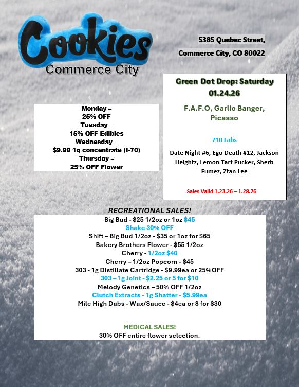 Commerce Cif Monday -25 OFF Tuesday - 15 OFF Edibles Wednesday -$9.99 1g concentrate 1-70 Thursday -25 OFF Flower 5385 Quebec Street Commerce City CO 80022 Green Dot Drop Saturday 01.24.20 F.A.F.O Garlic Banger Picasso 710 Labs Date Night 6 Ego Death 12 Jackson Heightz Lemon Tart Pucker Sherb Fumez Ztan Lee Sales Valid 1.23.26-1.28.26 RECREATIONAL SALES Big Bud - $25 1/2oz or 1oz 45 Shake 30 OFF Shift - Big Bud 1/2oz -$35 or 1oz for $65 Bakery Brothers Flower - $55 1/2oz Cherry - 1 /2oz $40 Cherry - 1/2oz Popcorn - $45 303 -1g Distillate Cartridge - $9.99ea or 25OFF 303 - lg Joint - 82.25 or 5 for $10 Melody Genetics - 50 OFF 1 /2oz Clutch Extracts - lg Shatter - 55.99ea Mile High Dabs - Wax/Sauce - $4ea or 8 for $30 MEDICAL SALES 30 OFF entire flower selection. / 