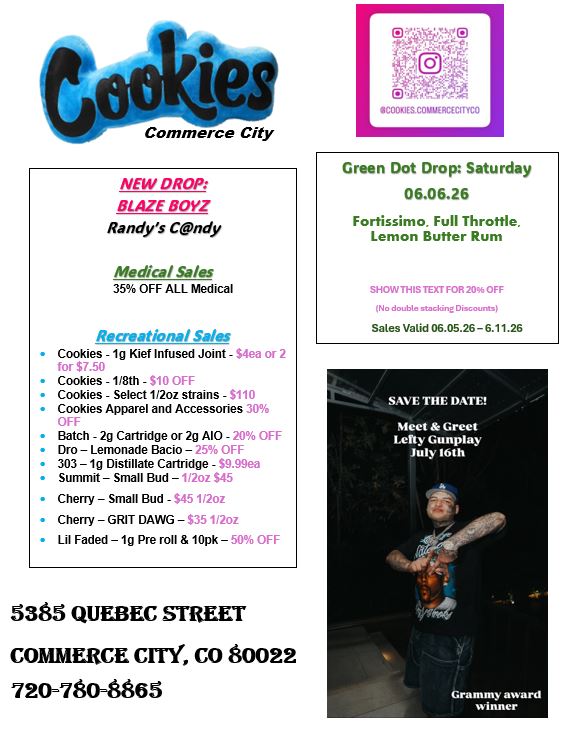 Commerce City NEW DROP BLAZE BOYZ Randys Cndy Medical Sales 35 OFF ALL Medical Recreational Sales Cookies -1g Kief Infused Joint - $4ea or 2 for $7.50 Cookies - 1/8th - 510 011 Cookies - Select 112oz strains - 5110 Cookies Apparel and Accessories 30 OFF Batch - 2g Cartridge or 2g A10 - 20 OFF Dro - Lemonade Bacio - 25 OFF 303 - lg Distillate Cartridge - S9.99ea Summit - Small Bud -1201 S45 Cherry - Small Bud - S45 112oz Cherry - GRIT DAWG - S5 1 2oz Lil Faded - 1g Pre roll 10pk - 50 OFF 5385 QUEBEC STREET COMMERCE crrY CO 80022 720-7804865 Green Dot Drop Saturday 06.06.26 Fortissimo. Full Throttle. Lemon Butter Rum SHOW THIS TEXT FOR 20 OFF No double nockine Orcount-4 Sales Valid 06.05.26-6.11.26 SAVE THE DATE Meet Greet Lefty Gunplay July 16th Grammy award winner / 