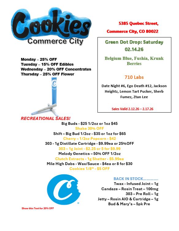 Monday - 25 OFF Tuesday - 15 OFF Edibles Wednesday - 20 OFF Concentrates Thursday - 25 OFF Flower S 5385 Quebec Street Commerce City CO 80022 Green Dot Drop Saturday 02.14.26 Belgium Blue Fushia Krunk Berries 710 Labs Date Night 6 Ego Death 12 Jackson Heightz Lemon Tart Pucker Sherb Fumez Ztan Lee Sales Valid 2.12.26 -2.17.26 RECREATIONAL SALES Big Buds - $25 1/2oz or 1oz $45 Shift - Big Bud 1/2oz -$35 or 1oz for $65 303 -1g Distillate Cartridge - $9.99ea or 25OFF Melody Genetics - 50 OFF 1/2oz Mile High Dabs - Wax/Sauce - $4ea or 8 for $30 Shan this Text for 20 OFF BACK IN STOCK...... ....... Twax - Infused Joint -1g Candaze- Rosin Treat - 100mg 303- Pre Roll- 1g Jetty - Rosin A10 Cartridge- 1g Bud Marys - 5pk Pre / 
