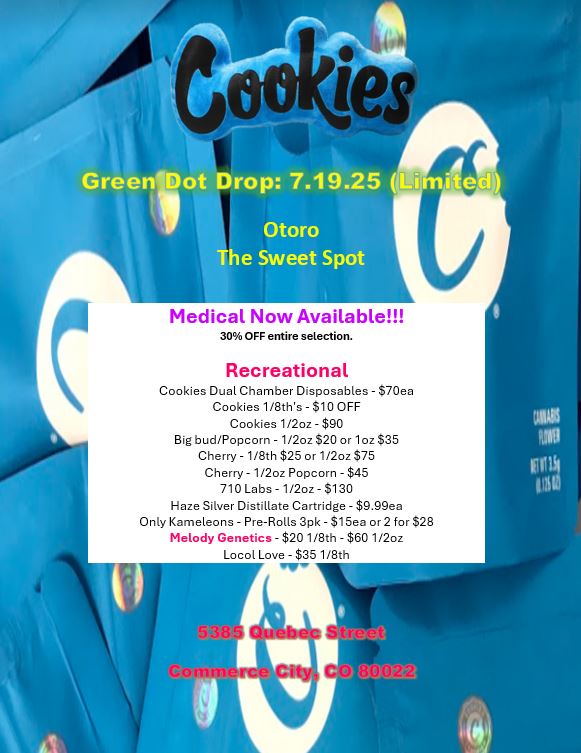 ies Medical Now Available 30 OFF entire selection. Recreational Cookies Dual Chamber Disposables - $70ea Cookies 1/8ths - $10 OFF Cookies 1/2oz - $90 Big bud/Popcorn - 1/2oz $20 or 1oz $35 Cherry - 1/8th $25 or 1/2oz $75 Cherry - 1/2oz Popcorn - $45 710 Labs - 1/2oz - $130 Haze Silver Distillate Cartridge - $9.99ea Only Kameleons - Pre-Rolls 3pk - $1Sea or 2 for $28 Melody Genetics - $201 /8th - $60 1 /2oz Locol Love - $351 /8th / 