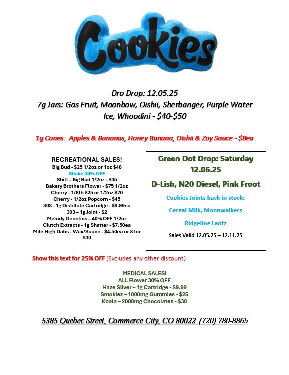Dro Drop 12.05.25 70am Gas Fruit Moonbow Oishii Sherbanger Purple Water Ice Whoodini - $40-$50 lg Cones Apples Bananas Honey Banana Oishil Zoy Satre - $aea RECREATIONAL SALES Big Bud 425 1/2oz or 1oz $48 Shake 306 OFF Shift -Big Bud 1/2oz - $35 Bakery Brothers Flower - $75 1/2oz Cherry - 1/8th S25 or 1/2oz $70 Cherry - 1/2oz Popcorn - S45 303 -1g Distillate Cartridge - $9.99ea 303-1g Joint - S2 Melody Genetics- 40 OFF 1/2oz Clutch Extracts -1g Shatter - S7.50ea Mile High Dabs - Wax/Sauce - $4.50ea or 8 for $30 Green Dot Drop Saturday 12.0625 D-Lish N20 Diesel Pink Root Cookies Joints back in stock Cereal Milk Moonwalkers Ridgeline Lantz Sales Valid 12.05.25 -12.11.25 Show this text for 250FF Excludes any other discount MEDICAL SALES ALL Flower 30 OFF Haze Silver - 1g Cartridge - $9.99 Smokiez- 1000mg Gummies - $25 Koala - 2000mg Chocolates - $30 5385 Quebec Street. Commerce City. CO 80022 720 780-8865 / 