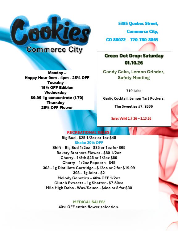 erne City Monday -Happy Hour 9am - 4pm - 25 OFF Tuesday - 15 OFF Edibles Wednesday -$9.99 1g concentrate I-70 Thursday -25 OFF Rower tit REGREaff Big Bud - $25 1/2oz or 1oz $45 Shake 30 OFF Shift - Big Bud 1/2oz - $35 or 1oz for $65 Bakery Brothers Flower - $60 1/2oz Cherry - 1/8th $25 or 1/2oz $60 Cherry - 1/2oz Popcorn - $45 303 - 1g Distillate Cartridge - $12ea or 2 for $19.99 303 - 1g Joint - $2 Melody Genetics - 40 OFF 1/2oz Clutch Extracts - 1g Shatter - $7.50ea Mile High Dabs - Wax/Sauce - $4ea or 8 for $30 5385 Quebec Street Commerce City CO 80022 720-780-8865 Green Dot Drop Saturday 01.10.26 Candy Cake Lemon Grinder Safety Meeting 710 Labs Garlic Cocktail Lemon Tart Puckers The Sweeties 7 5636 Sales Valid 1.7.26 1.13.26 MEDICAL SALES 40 OFF entire flower selection. / 