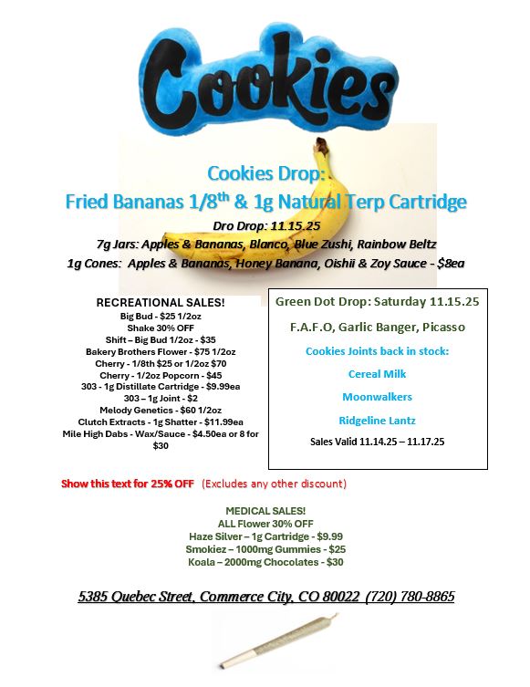 Cookies Drop. Fried Bananas 118th lg Nah Terp Cartridge Dro Drop 11.15.25 7g Jars Applies Bananas Blanco Blue Zushi Rainbow Beltz 1g Cones. Apples Bananosflonexilfmana Distill Zoy Sauce - Saco RECREATIONAL SALES Big Bud - $25 1/2oz Shake 30 OFF Shift - Big Bud 1/2oz - $35 Bakery Brothers Flower - $75 1/2oz Cherry -118th $25 or 1/2oz $70 Cherry - 1/2oz Popcorn - $45 303 -1g Distillate Cartridge - $9.99ea 303 - lg Joint - $2 Melody Genetics - $60 1/2oz Clutch Extracts -1g Shatter - $11.99ea Mile High Dabs - Wax/Sauce - $4.50ea or 8 for $30 Green Dot Drop Saturday 11.15.25 F.A.F.O Garlic Banger Picasso Cookies Joints back in stock Cereal Milk Moonwalkers Ridgeline Lantz Sales Valid 11.14.25-11.17.25 Show this text for 25 OFF Excludes any other discount MEDICAL SALES ALL Rower 30 OFF Haze Silver - 1g Cartridge - $9.99 Smokiez- 1000mg Gummies - $25 Koala - 2000mg Chocolates - $30 5385 Quebec Steel. Commerce City CO 80022 720 780-8865 / 