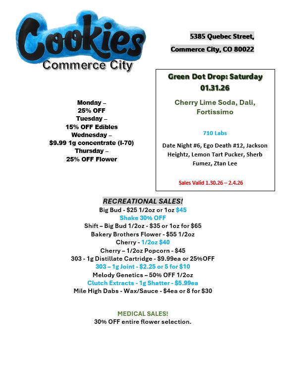 Cgookir I -Commerce-City Monday -25 OFF Tuesday -15 OFF Edibles Wednesday -$9.99 1g concentrate 1-70 Thursday -25 OFF Flower 5385 Quebec Street Commerce City CO 80022 Groan Dot Drops Saturday 01.3126 Cherry Lime Soda Deli Fortissimo 710 Labs Date Night 6 Ego Death 12 Jackson Heightz Lemon Tart Pucker Sherb Fumez Ztan Lee Sales Valid 1.30.26 -2.4.26 RECREATIONAL SALES Big Bud - $25 1/2oz or 1oz $45 Shake 30 OFF Shift - Big Bud 1/2oz -$35 or 1oz for $65 Bakery Brothers Flower - $55 1/2oz Cherry - 1 /2oz $40 Cherry - 1/2oz Popcorn - $45 303 -1g Distillate Cartridge - $9.99ea or 25OFF 303 - 1g Joint - $2.25 or S for $10 Melody Genetics -50 OFF 1/2oz Clutch Extracts - 1g Shatter - S5.99ea Mile High Dabs - Wax/Sauce - $4ea or 8 for $30 MEDICAL SALES 30 OFF entire flower selection. / 