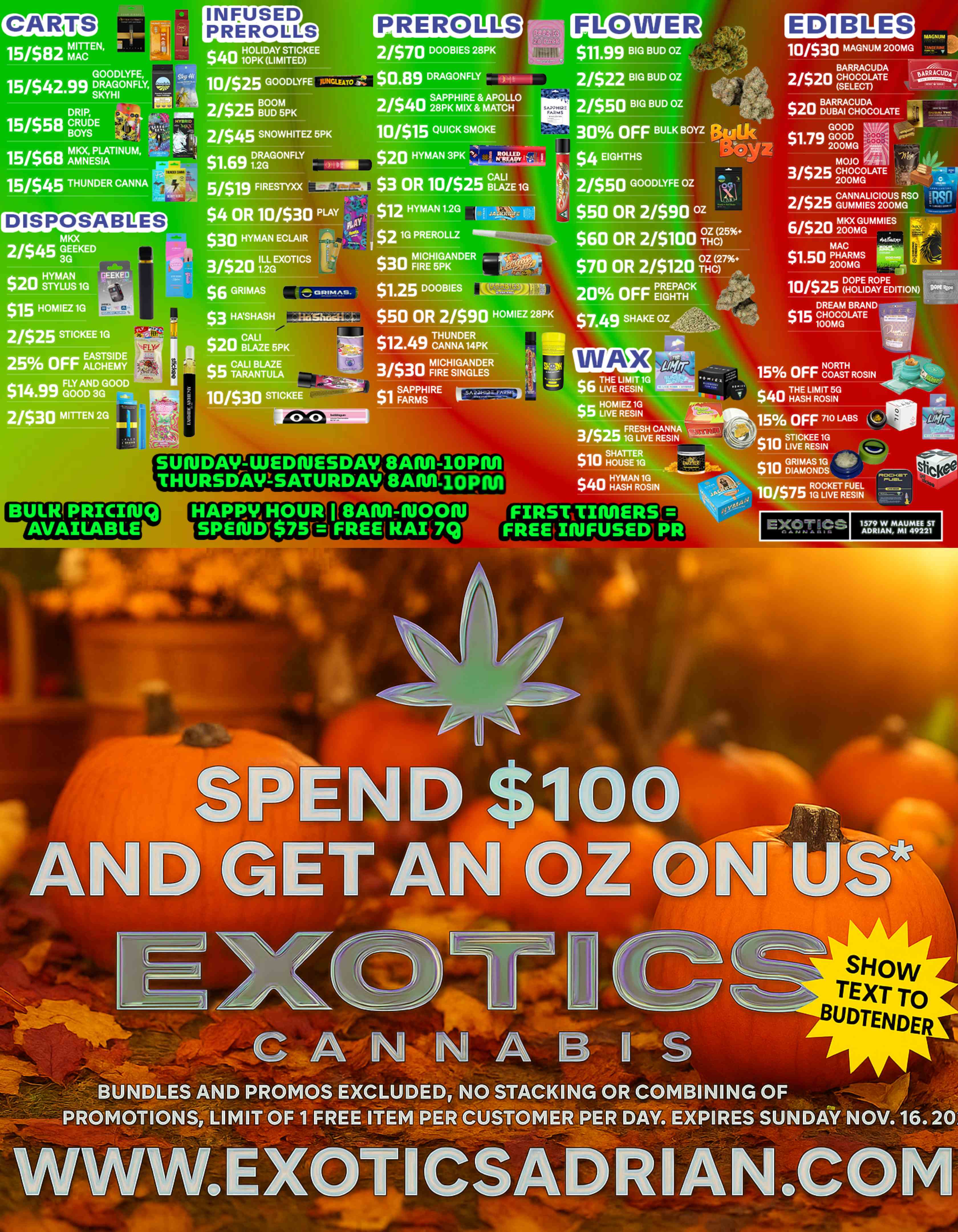 INFUSED PREROLLS PREROLLS FLOWER GOODLYFE 15/$42.99 DRAGONFLY-Z7-- SKY DRIP 15/$58 CRUD BOYS 15/$68 hAti igEPSLITNUM fq 1151$45 THUNDER CANNA 10/$25 GOODLYFE 2/$25 BBOUDOM5m 2/$45 SNOWHITEZ 5PK D1RAGGONFLY S1.691 51$19 FIRESTYXX 2/$40SAPPHIRE APOLLO 28PK MIX MATCH 10/$15 QUICK SMOKE SAiPHIR FAR. $11.99 BIG BUD OZ 21$22 BIG BUD OZ 2/$50 BIG BUD OZ 30 OFF BULK BOYZ EDIBLES 10/530 MAGNUM 200MG $3 OR 10/$25 BLAZE 1G DISPOSABLES $4 OR 10/$30 PLAY $30 HYMAN ECLAIR ---- $12 HYMAN 1.2G $2 1G PREROLLZ $20 HYMAN 1G 3EEKEl $1.5 HOMIEZ 1G N.7 2/$25 STICKEE 1G 25Yo OFF ALLEMY FLY AND GOOD D 3GGOOD rriip FLY $6 GRIMAS $3 HASHAS $4 EIGHTHS 2/$50 GOODLYFE OZ 1 $50 OR 2/$90 z $60 OR 2/$100 -4C15 $70 OR 2/$120 17Z7 $1.25 DOOBIES MM. 20 OFF PREPACK EIGHTH $50 OR 2/$90 HOMIEZ 28PK $749 SHAKE OZ 3/$30 FIE ICHLZILDEESR BARRACUDA 2/$2nCHOCOLATE SELECT $20 IgETgjigtOLATE GOOD ar. $1 .79 7q GOOD 40.0 200MG ./tbr 40 it PLAGNUM 10/$25 DHOOPLEIDRAOYPEE EDITION DREAM BRAND $15 CHOCOLATE 100MG 110/$30 STICKEE SUNDAY-WEDIUESDAV8AR11-10P1111 THURSDAY-SATURDAY 8A11/1-11 0. THE LIMIT1G PCP LIVE RESIN $HOMIEZ 1G 5 LIVE RESIN FRESH CANNA 3/S23 1G LIVE RESIN n SHATTER uu HOUSE 10 $40 FatTRA FIRS1 TIMERS FREIRIFUSED PR wow ir NORTH 15 OFF COAST ROSIN $40 THEH A s HL I RMOI Ts 51 NG 15 OFF 71 LABS $1 0 Si ITVICE KREEES I1NG GRIMAS 1G el $10 DIAMONDS -1 U ROCKETLIV FUL / 3 G 1E RESIN E-9 s .719 1579 W MAUMEE ST ADRIAN MI 49221 SHOW TEXT TO 10 BUDTENDER -Airopoirk BUN LES AND PROMOS EXCLUDED NO STACKING OR COMBINING OF PROMOTIONS LIMITOF IFREE ITEM PER CUSTOMER PER DO. EXPIRES SUNDAY N V.16.20 / SHOP OUR FULL MENU FOR PICKUP OR CURBSIDE ONLINE ATWWW.EXOTICSADRIAN.COMLOWEST PRICES IN MICHIGAN*WE MATCH PRICES* 
