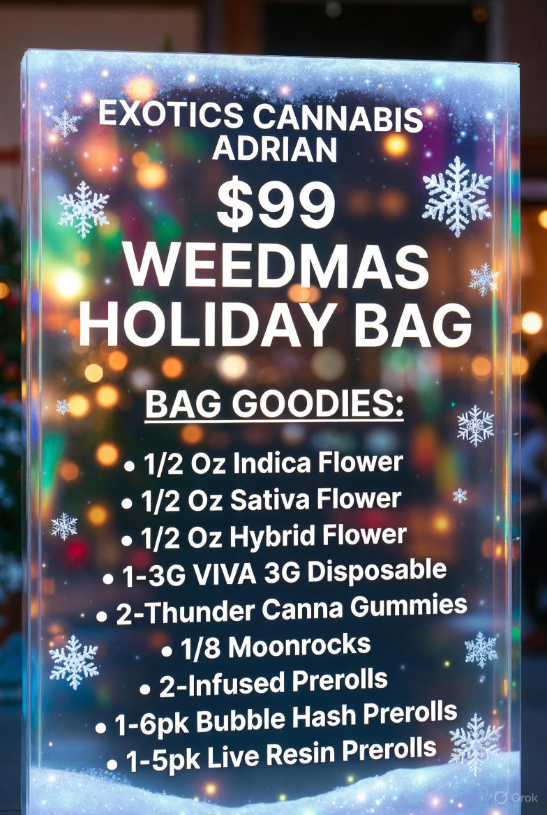 vitEXOTICS CANNABIS ADRIAN $99 i4 . WEEDMAS H. OLIDAY BAG BAG GOODIES 1/2 Oz Indica Flower 1/2 Oz Sativa Flower 1/2 Oz Hybrid Flower 1-3G VIVA 3G Disposable 2-Thunder Canna Gummies 1/8 Moonrocks 2-Infused Prerolls . 1-6pk Bubble Hash Prerolls . 1-5pk Live Resin Prerolls Ir.. 5 / SHOP OUR FULL MENU FOR PICKUP OR CURBSIDE ONLINE ATWWW.EXOTICSADRIAN.COMLOWEST PRICES IN MICHIGAN*WE MATCH PRICES* 