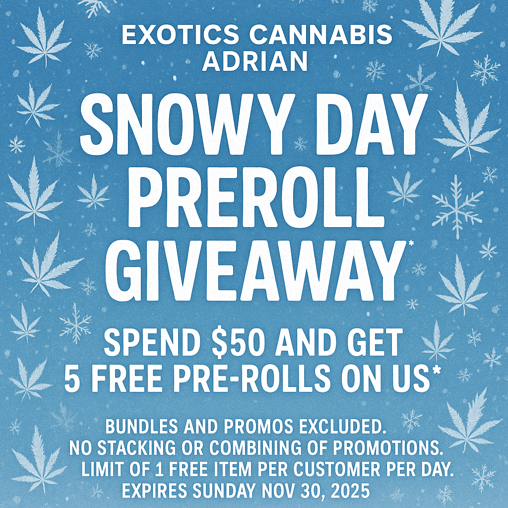 EXOTICS CANNABIS ADRIAN SNOWY DAY PREROLVx GIVEAWAY s4L SPEND $50 AND GET 5 FREE PRE-ROLLS ON US BUNDLES AND PROMOS EXCLUDED. NO STACKING OR COMBINING OF PROMOTIONS. LIMIT OF 1 FREE ITEM PER CUSTOMER PER DAY. EXPIRES SUNDAY NOV 30 2025 / SHOP OUR FULL MENU FOR PICKUP OR CURBSIDE ONLINE ATWWW.EXOTICSADRIAN.COMLOWEST PRICES IN MICHIGAN*WE MATCH PRICES* 