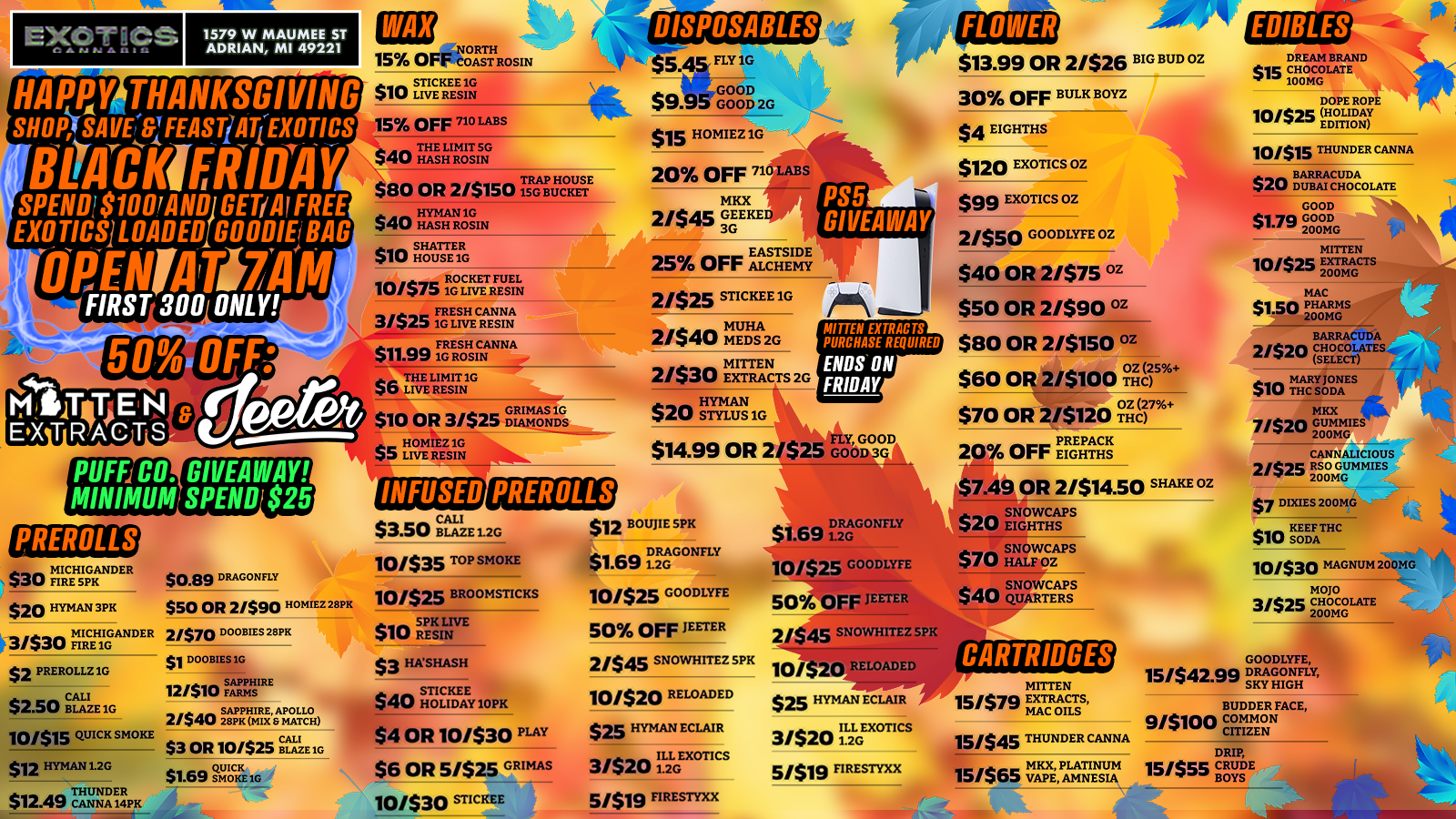EXOT g CS Cann A.as 1579 W MAUMEE ST ADRIAN MI 49221 HAPPY THANKSGIVING SHOP SAVOIFEASTiFiEXOTI CS telICKIFRIDAY SPEND $1001A GET/Al FREE EXOTICS LOADED GOODIE BAG IMENIAIT171114 FIRST 300 ONLY PUFFJCO. MINIMUM PREROLLS $30 mnIRCEFIslpGRANDER $20 HYMAN3PK 331$30 FTIIANDER $2 PREROLLZIG $2.50 CBALLAIZE1G 10/$15 QUICK SMOKE $12 HYMAN12G $12.49 THUNDER GIVEAWAY SPEND $25 $0.89 DRAGONFLY $50 OR 21$90OH M1EZ28PK 21$70 DOOBIES 28PK $1 DOOB1ES1G 12/ SAPPHIRE a SAPPHIRE APOLLO 2/$40 28PK MIX 8 MATCH $3 OR 10/$25 BLAZE 1G QUICK. I $1.69 mons/ $10 15 RTH 5 O AST ROSIN STICKEE1G $ I LS LIVE RESIN DISPOSABLES $5.45 FLY1G 15 OFF 710 LABS a THE LIMIT 5G $40 HASH ROSIN TRAP HOUSE $80 OR 2/$150 ISG BUCKET a a HYMAN 1G $40 HASH ROSIN $a SHATTER itu HOUSE 1G a. ROCKET FUEL 10/5/ 1G LIVE RESIN 3/$25 FRESH CANNA a a FRESH CANNA $11.99 1G ROSIN $6 THE LIMIT 1G 40 LIVE RESIN GRIMAS IG $10 OR 3/S25 DIAMONDS a HOMIEZ 1G $5 LIVE RESIN INFUSED PREROLLS $3.50 BCALLAZEI 1.2G 10/$35 TOP SMOKE 10/$25 BROOMSTICKS $10 RESIN $3 FINSHASH STICKEE 40 HOLIDAY1OPK OR 10/$30 PLAY $6 OR 5/$25 GRIMAS 10/$30 STICKEE t3/4SGOOD 49.931 GOOD 2G $15 HOMIEZ 1G 20 OFF 71G LABS MKX 21$45 GEEKE 3G 25 OFF ALCHEMY 21$25 STICKEE 1G 2/$40 MMUEDS2G 2/$30 EMXTRAInENCTS 2G HYMAN $20 STYLUS 1G MITTEN EXTRACTS PURCHASE REQUIRED ENDS ON FRIDAY PLY GOOD $14.99 OR 2/$25 GOOD3 BOUJIE SPK $1.69 DRAGONFLY 10/525 GOODLYEE4 50 OFF JESTER 2/$45 SNOWHITEZ SPK 10/$20 RELOADED $25 HYMAN ECLAIR 3/$20 Iii.j.GEXOTICS 5/$13 FIRESTYXX at $1.69 iD2RAG COMELY 10/525 GOODLYFE 50 OFF /MSS FLOWE $13.99 OR 2/$26 BIG BUD OZ 30 OFF BULK BOYZ $4 EIGHTHS $120 EXOTICS OZ $99 EXOTICS OZ 2/550 coop OZ $40 OR 2/$75 Gz $50 OR 2/590 OZ $80 OR 2/$150 OZ $60 OR 2/$100 tzir oz $70 OR 2/$120 mo27 2 OFF 10 OR 2/$14.50 SHAKE OZ 2 45 SNOWHITEZ SPK 10 $25 HYMAN ECLAIR 31$20 ILL EXGrflcs 5/519 FIRESTYXX 20 SNOWCAPS LW EIGHTHS S$70 SNOWCAPS ilk HALF OZ a a SNOWCAPS $on/ QUARTERS CARTRIDGES MITTEN 151$7DI EXTRACTS a MAC OILS 151545 THUNDER CANNA MKX PLATINUM 15/$65 VAPE AMNESIA EDIBLES DREAM BRAND sic CHOCOLATE 100MG DOPE ROPE lonIc HOLIDAY EDITION 10/$15 THUNDER CANNA $20 BARRACUDA $20 GOOD $1701 GOOD 200MG MITTEN 10/$2class PHARMS 200MG MAC 200MG 5 EXTRACTS BARRACUDA 2/520 CHOCOLATES- SELECT MARY JONES ma THC SODA MKX irk 7/57n GUMMIES 200MG CANNALICIOUS 2/$25 RSO GUMMIES 200MG DIXIES200MG KEEP THC $10 SODA 10/530 MAGNUM 200MG MOJO 3/525 CHOCOLATE 1. 200MG GOODLYFE 15/t4n9 DRAGONFLY SKY HIGH BUDDER FACE 3/5100 COMMON CITIZEN DRIP 15/$55 CRUDE BOYS / SHOP OUR FULL MENU FOR PICKUP OR CURBSIDE ONLINE ATWWW.EXOTICSADRIAN.COMLOWEST PRICES IN MICHIGAN*WE MATCH PRICES*