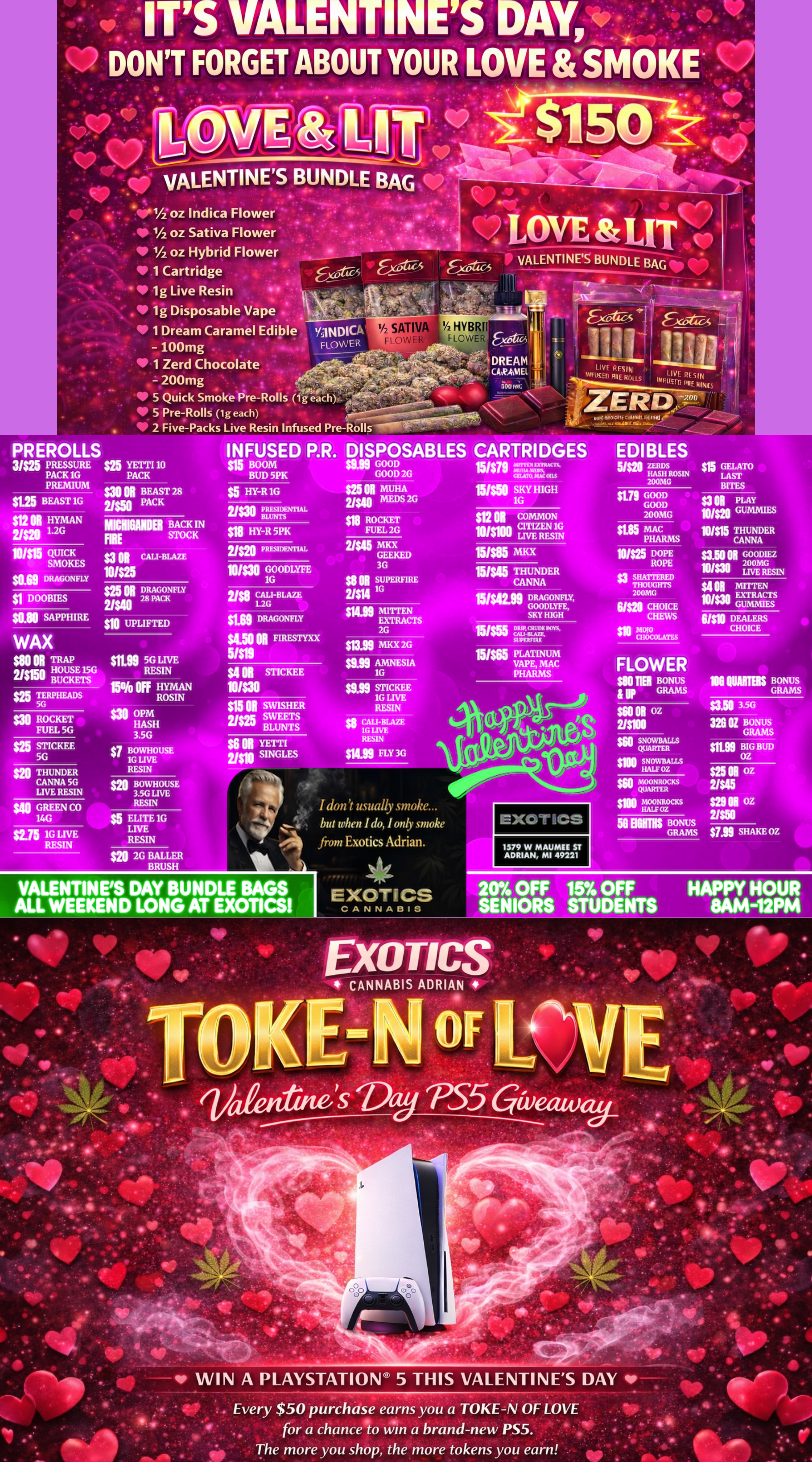- - - 7 4t - -A P 4117 41.1/2 OZ Indica Flower 1/2 oz Sativa Flower I/2 oz Hybrid Flower 1 Cartridge 1g Live Resin 1g Disposable Vape . . 1 Dream Caramel Edible YaNDICA 100mg FLOWER 1 Zerd Chocolate - 200mg 5 Quick Smoke Pre-Rolls lgeaCh.. 11P 5 Pre-Rolls 1g each 1/2 SATIV 1/2 HVBRI Fl I-LOWE INFUSED P.R. DISPOSABLES CARTRIDGES EDIBLES $15 BOOM $999 GOOD 151$71 LTA-. BUD 5PK GOOD 2G GUAM MC OILS SW BEAST 1G $t HYMAN Inn 1.2G $5 HY-R 16 mama BACK IN FIRE STOCK $3 01 CALI-BLAZE $11 HY-R 5PK $25 oi DRAGONFLY $1 DOOMS 2$1028 PACK SAPPHIRE $10 UPLIFTED al ROCKET FUEL 5G $25 STICKEE 56 Se GREEN CO 14G am 1G LIVE RESIN $5 ELITE 1G LIVE RESIN $25 MUHA ti MEDS 2G $1 ROCKET FUEL 2G MKX GEEKED 3G ssN SUPERFIRE vsn 1G gN MITTEN EXTRACTS 2G san MKX 2G gum AMNESIA 1G $919 sinc KEE 16 LIVE RESIN CALI-BLAZE 1G LIVF. RESIN slug FLY 3G am GOOD GOOD 200MG FLOWER $.0 Tiel BONUS GRAMS I dont usually smoke... but when I do I only smoke from Exotics Adrian. EXOTICS 58 BUMS BONUS GRAMS on BIG BUD OZ $25 N oz 2/$45 oz $799 SHAKE OZ VALENTINES DAY BUNDLE BAGS ALL WEEKEND LONG AT EXOTICS EXOTICS CANNABIS 1579 W MAUMEE ST ADRIAN MI 49221 20 OFF 15 OFF HAPPY HOUR SENIORS STUDENTS 8AM-12PM 13 PS5 ammo WIN A PLAYSTATION 5 THIS VALENTINES DAY qr . Every $50 purchase earns you a TOKE-N OF LOVE for a chance to Win a brand-new PS5. . . The more you shop the more tokens you earn / SHOP OUR FULL MENU FOR PICKUP OR CURBSIDE ONLINE ATWWW.EXOTICSADRIAN.COMLOWEST PRICES IN MICHIGAN*WE MATCH PRICES* 