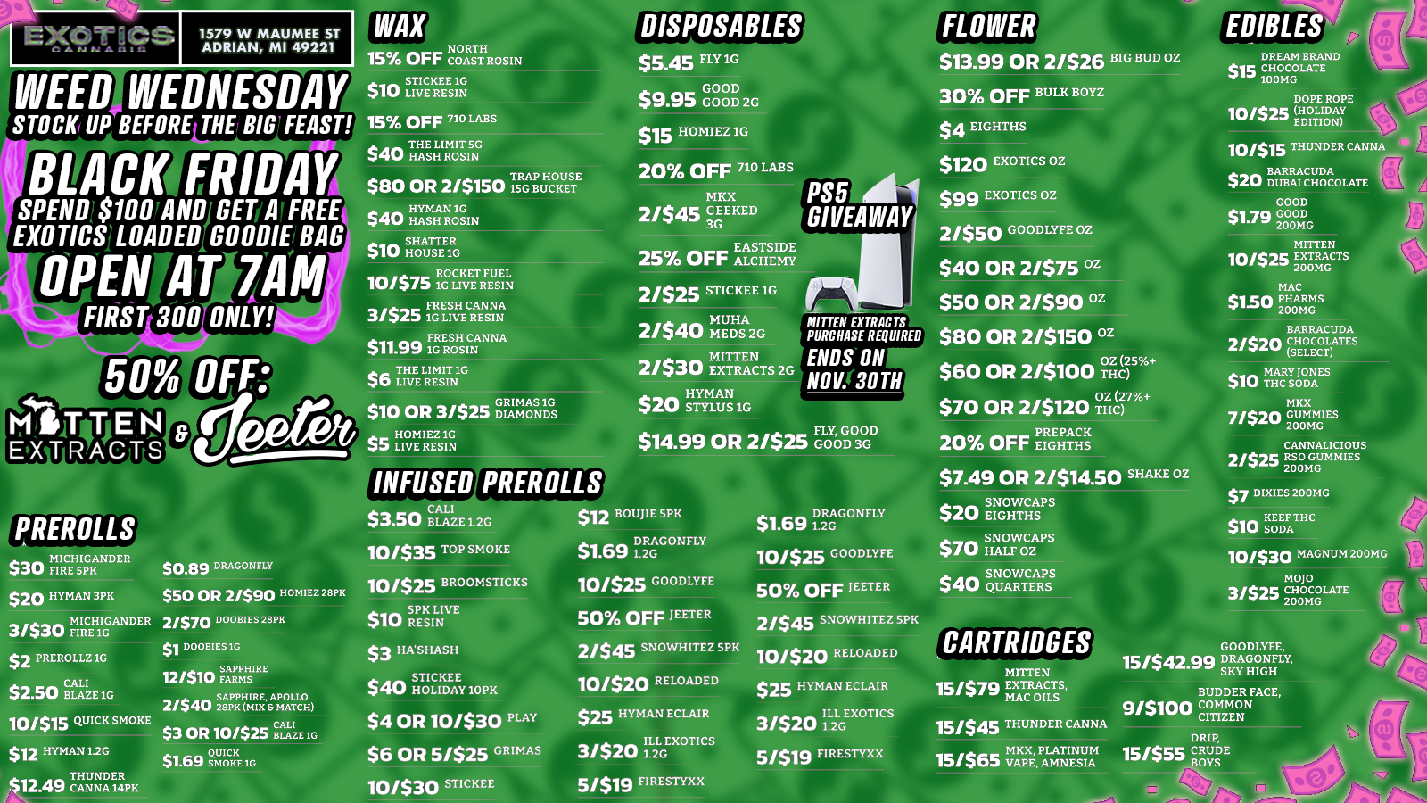 CARTRIDGES 1579 W MAUMEE ST ADRIAN MI 49221 WEED WEDNESDAY STOCK UP BEFORE THE BIG FEAST BLACK FRIDAY SPEND$100TANIIIGERATFREE EXOTICSILOADED GOODIEjem . . . PENH ZA FIRST 300 ONLY OFF M1/0 IVA EnIRTACTS PREROLLS $30 FIREl CH5IpGKA NDER $20 HYMAN 3PK MICHIGANDER 3/530 FIRE IG $2 PREROLLZ1G $2.50 cBALALIZE1G 10/$15 QUICK SMOKE $12 HYMAN1.2G an THUNDER $12.tra CANNA IiIPK $0.89 DRAGONFLY $50 OR 2/$90 HOMIEZ 28PK 2/$70 DOOBIES 28PK S1 DOOMS 1G SAPPHIRE 12/$10 FARMS SAPPHIRE APOLLO 2/540 28PK MIX S MATCH $3 OR 10/525 BLAZE 10 QUICK now SMOKE 1G NORTH 15 Orr COAST ROSIN $10 STICKEE1G LIVE RESIN 15 OFF 710 LABS as THE LIMIT SG $cliti HASH ROSIN TRAP HOUSE $80 OR 2/$150 ISG BUCKET an HYMAN IG elL/ HASH ROSIN 10 SHATTER 11 HOUSE IC nim ROCKET FUEL 10/$/3 1G LIVE RESIN ss FRESH CANNA 3/$25 1G LIVE RESIN $11$11.99 FRESH CANNA .wa 1G ROSIN . THE LIMIT IG 40 LIVE RESIN GRIMAS IG $10 OR 3/$25 DIAMONDS HOMIEZ IG $5 LIVE RESIN INFUSED PREROLLS CALI $3.50 BLAZE1.2G 10/$35 TOP SMOKE 10/$25 BROOMSTICKS a SPK LIVE $ uu RESIN $3 HASHASH $STICKEE 4 HOLIDAY1OPK $4 OR 10/530 PLAY $6 OR 5/525 GRIMAR 10/530 STICKEE DISPOSABLES $5.45 FLY 1G $9.95 GOOD GOOD2G $15 HOMIEZ 1G 20 OFF 71 LAB MKX 21$45 GEEKED 3G PS5 1 GIVEAWAY 25 OFF ALCHEMYE 2/525 STICKEE 1G MUHA 2/540 MEDS 2G 21530 EXTRACTS 2G S$20 HYMAN AW STYLUS 1G FLY GOOD D $14.99 OR 2/525 MITTEN EXTRACTS PURCHASE REQUIRED ENDS ON $60 OR 2/$100 r NO1130TNn $70 OR 2/$120 $1.V.1716 PREPACK 20 OFF EIGHTHS RI $13.99 OR 2/526 BIG BUD oz 30 OFF BULK BOYZ $4 EIGHTHS $120 EXOTICS OZ $99 EXOTICS 02 2/550 GOODLYFE OZ $40 OR 2/$75 02 $50 OR 2/$90 12 $80 OR 2/5150 02 $12 BOUJIE SPK $1.69 iDiRGAGONFLY 10/$25 GOODLYFE 50 OFF JEETER 2/545 SNOWHITEZ SPK 10/$20 RELOADED $25 HYMAN ECLAIR 3/520 iIL2LGEXOTICS $/$19 FIRESTYXX DRAGONFLY $1.69 1.2G 10/$25 GOODLYFE 50 OFF JEETER 2/545 SNOWHITEZ SPK 10/$20 RELOADED $25 HYMAN ECLAIR 3/520 IiL2LGEXOTICS 51$19 FIRESTYXX $7.49 OR 2/$14.50 SHAKE OZ SNOWCAPS 4120 EIGHTHS SNOWCAPS WU HALF OZ. $40 $40 SNOWCAPS QUARTERS MITTEN 15/579 EXTRACTS MAC OILS 151$45 THUNDER CANNA MKX PLATINUM 15/$65 VAPE AMNESIA EDIBLES DREAM BRAND $is CHOCOLATE 100MG DOPE ROPE 10/$25 HOLIDAY EDITION 10/$15 THUNDER CANNA AnZ BARRACUDA 4U DUBAI CHOCOLATE GOOD $1.79 GOOD 200MG MITTEN 10/$25 EXTRACTS 200MG MAC $1.50 PHARMS 200MG BARRACUDA 2/520 CHOCOLATES SELECT $1O MARY JONES THC SODA MKX 7/520 GUMMIES 200MG CANNALICIOUS 2/57c RSO GUMMIES 200MG $7 DIXIES 200MG $10SKIDEEDFATHC 10/530 MAGNUM 200MG MOJO 3/$25 CHOCOLATE 200MG GOODLYFE 15/$42.99 DRAGONFLY SKY HIGH BUDDER FACE 9/5100 COMMON CITIZEN DRIP 15/$55 CRUDE BOYS / SHOP OUR FULL MENU FOR PICKUP OR CURBSIDE ONLINE ATWWW.EXOTICSADRIAN.COMLOWEST PRICES IN MICHIGAN*WE MATCH PRICES* 
