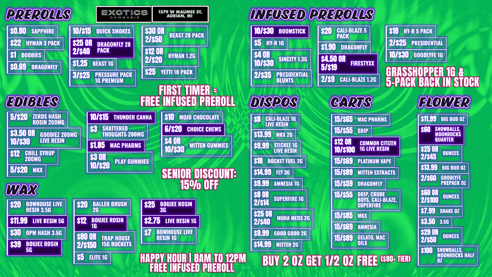 1579 W MAUMEE ST ADRIAN MI $0.80 SAPPHIRE $22 HYMAN 3 PACK DOOBIES 10/$19 QUICK SMOKES $25 OR DRAGONFLY 28 2/540 PACK $1.25 BEAST 1G 3/$25 PRESSURE PACK 1G PREMIUM $30 OR BEAST 28 PACK 10/530 BOOMSTICK $18 HY-R 5 PACK 1111811t $12 OR 2/520 $1.90 DRAGONFLY HYMAN 1.2G SINCITY 1.3G $25 YETTI 10 PACK FIRST TIMER FREE INFUSED PREROLL $4.50 OR FIRESTYXX 5/519 2/$9 CALI-BLAZE 1.2G 5-PACK-BACK IN STOCK 10/$30 GOODLYFE 1G RASSHOPPER 10 an $3.50 OR GOODIEZ 200MG 10/00 LIVE RESIN 10/515 THUNDER CANNA $3 SHATTERED I-- THOUGHTS 200MG $1.85 MAC PHARMS $10 M010 CHOCOLATE 61520 CHOICE CHEWS PUG $13.99 MKX 2G 10/$30 5/520 MKX 10/$20 LAY GUMMIES SENIOR DISCOUNT 150/0 OFF $19 ROCKET FUEL 2G $14.99 FLY 30 59.99 AMNESIA 16 no BOWHOUSE LIVE RESIN 3.5G $11.99 LIVE RESIN 5G $30 OPM HASH 3.5G $39 BOWE ROSIN 5G $12 BOWE ROSIN 1G $2.75 LIVE RESIN 1G $5 ELITE IG $11 011 2/514 SUPERFIRE 1G $25 OR 2/$40 UHA MEDS 2G $9.99 GOOD GOOD 2G $14.99 MITTEN 26 15/$65 MAC PHARMS 15/$55 GRIP $12 OR COMMON CITIZEN 10/$100 16 LIVE RESIN 15/569 PLATINUM VAPE 15/$89 MITTEN EXTRACTS 15/$59 DRAGONFLY 15/$55 DRIP CRUDE BOYS CALI-BLAZE SUPERFIRE 15/$85 MKx 15/$59 AMNESIA 15/$89 GOILSTO MAC HAPPY HOUR I 8AM TO 12PM BUY 2 OZ GET 1/2 OZ FREE 580 TIER FREE INFUSED PREROLL $11.99 BIG BUD 02 $60 SNOWBALLS MOONROCKS QUARTER $25OR 2/$45 OUNCES $13.99 BIG BUD OZ 2/560 GOODLYFE PREPACK OZ $60 011 OUNCES 2/$100 $7.99 SHAKE 01 $3.50 3.5G $29 OR OUNCES 2/$50 $100 SNOWBALLS MOONROCKS HALF OZ / SHOP OUR FULL MENU FOR PICKUP OR CURBSIDE ONLINE ATWWW.EXOTICSADRIAN.COMLOWEST PRICES IN MICHIGAN*WE MATCH PRICES*21+ Only. For use by adults 21 and older. Keep out of reach of children. Consume responsibly.