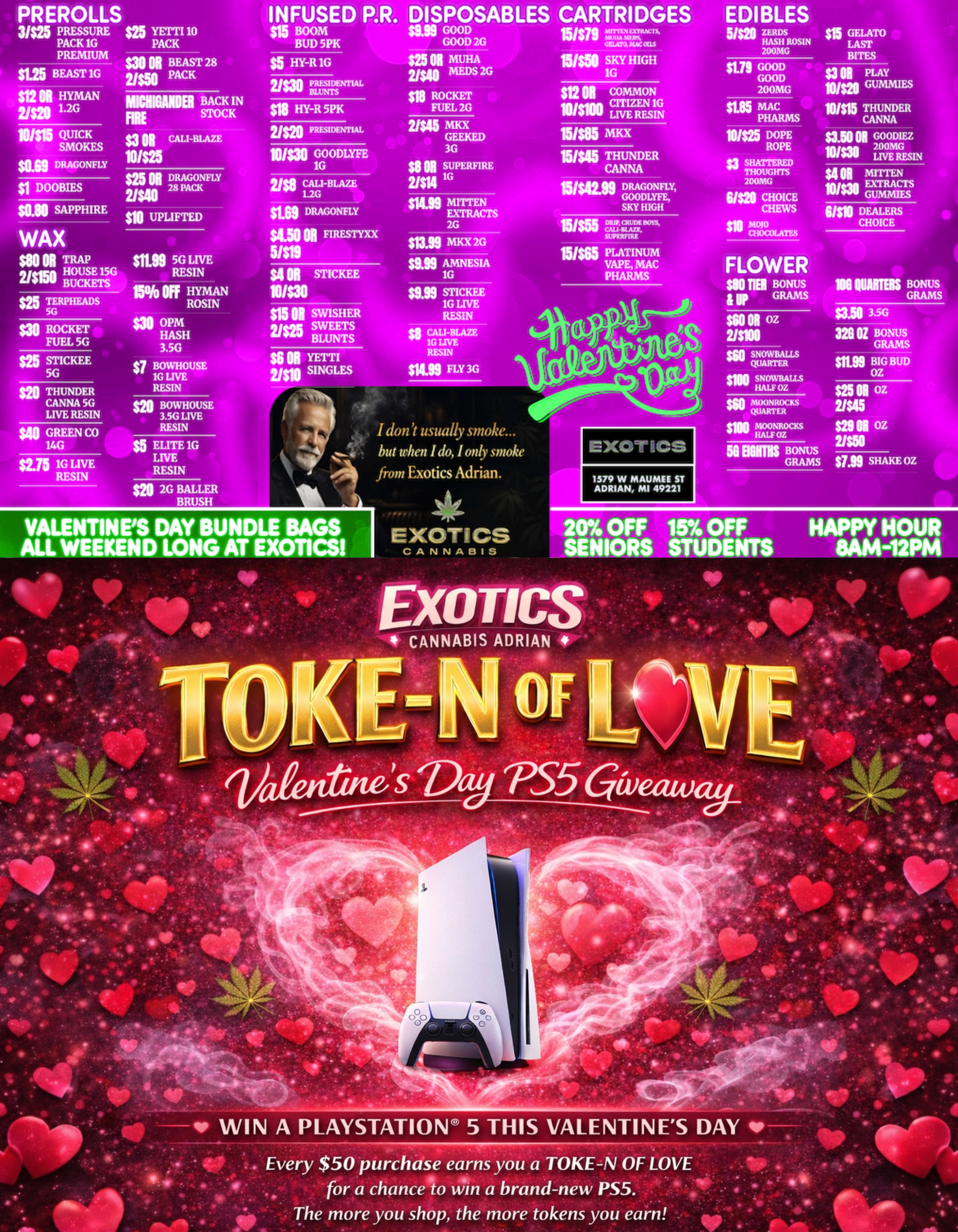 111XOT PR EROLLS INFUSED P.R. DRAGONFLY DOOBIES $25 YETTI 10 PACK $15 BOOM BUD 5PK DISPOSABLES CARTRIDGES EDIBLES al cm BEAST 28 2/$50 PACK $5 HY-R sin GOOD GOOD 200MG MICINUIDEI BACK IN FIRE STOCK $3 M CALI-BLAZE 10/145 HY-R 5PK WO DEALERS CHOICE $25 TERPHEADS 5G as ROCKET FUEL 5G $26 STICKEE 5G go THUNDER CANNA 5G LIVE RESIN $40 GREEN CO 14G $215 1G LIVE RESIN FLOWER $110 TIE BONUS GRAMS I dont usually soke... but when I do I only smoke from Exotics Adrian. la 2G BALLER BRUSH VALENTINES DAY BUNDLE BAGS ALL WEEKEND LONG AT EXOTICS EXOTICS CANNABIS 1579 W MAUMEE ST ADRIAN MI 49221 5. mos BONUS GRAMS $25 N az 2/$45 $29 N oz agg SHAKE OZ 20 OFF 15 OFF SENIORS STUDENTS HAPPY HOUR 8AM-12PM WIN A PLAYSTATION 5 THIS VALENTINES DAY qoP Every $50 purchase earns you a TOKE-N OF LOVE for a chance to An a brand-new PS5. The more you shop the more tokens you earn. / SHOP OUR FULL MENU FOR PICKUP OR CURBSIDE ONLINE ATWWW.EXOTICSADRIAN.COMLOWEST PRICES IN MICHIGAN*WE MATCH PRICES* 