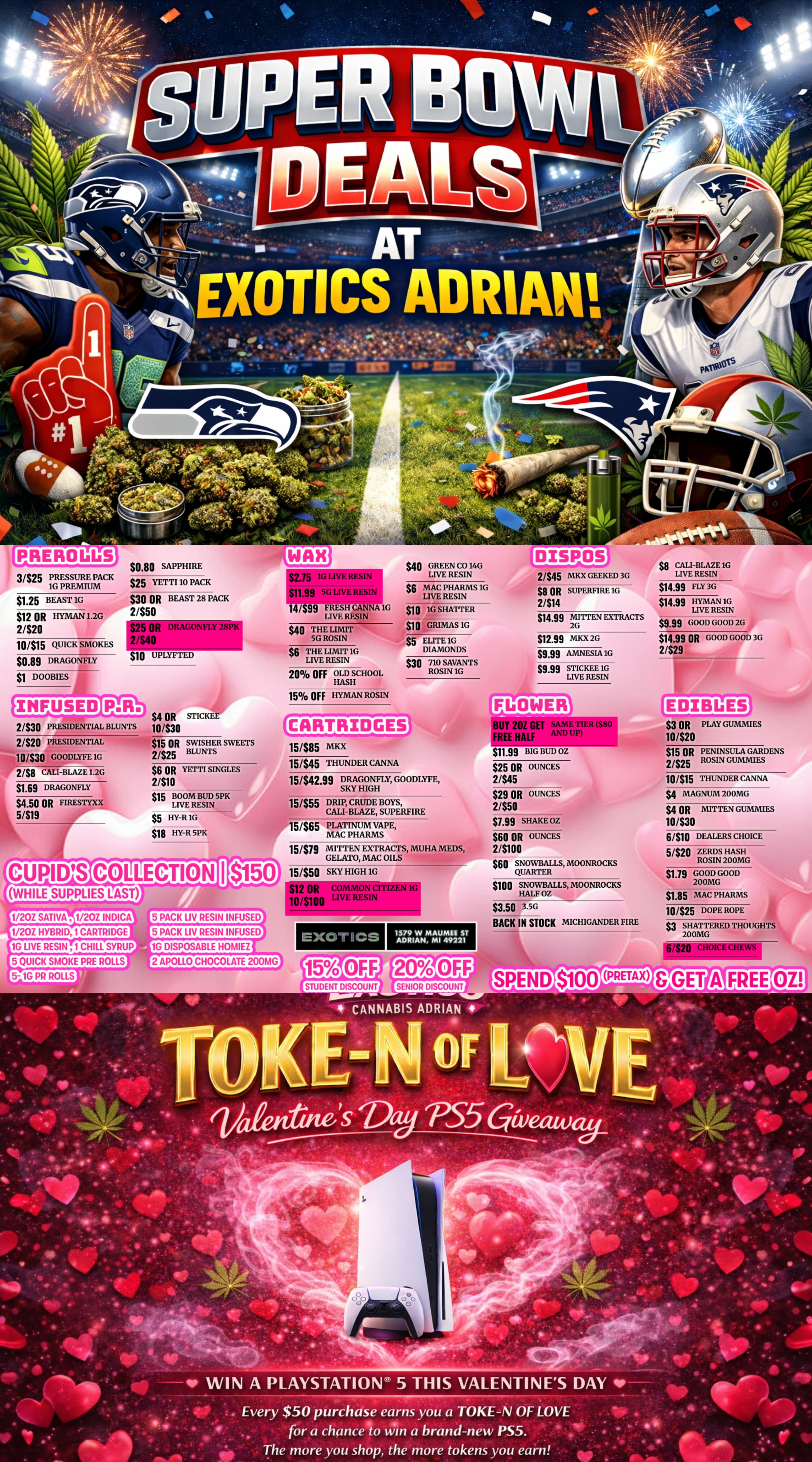 IRE RO Q/5 3/$25 PRESSURE PACK 1G PREMIUM $1.25 BEAST 1G $12 OR HYMAN 1.2G 2/$20 10/$15 QUICK SMOKES $0.89 DRAGONFLY DOOBIES $0.80 SAPPHIRE $25 YETTI 10 PACK $30 OR BEAST 28 PACK 2/$50 $25 OR D 2/$40 $235 1G LIVE RESIN $11.99 5G LIVE RESIN $40 GREEN CO 14G LIVE RESIN $6 MAC PHARMS 1G LIVE RESIN 14/$99 FRESH CANNA 1G LIVE RESIN NFLY 28PK $10 UPLYFTED I rFIJSED 2/$30 PRESIDENTIAL BLUNTS 2/$20 PRESIDENTIAL 10/$30 GOODLYFE 1G 2/$8 CALI-BLAZE 1.2G $1.69 DRAGONFLY $4.50 OR FIRESTYXX 51$19 $40 THE LIMIT 5G ROSIN $6 THE LIMIT 1G LIVE RESIN 20 OFF OLD SCHOOL HASH $10 1G SHATTER $10 GRIMAS 1G $5 ELITE 1G DIAMONDS $30 710 SAVANTS ROSIN 1G 2/$45 MKX GEEKED 3G $8 OR SUPERFIRE 1G 2/$14 $14.99 MITTEN EXTRACTS 2G $12.99 MKX 2G $9.99 AMNESIA 1G $9.99 STICKEE 1G LIVE RESIN $8 CALI-BLAZE 1G LIVE RESIN $14.99 FLY 36 $14.99 HYMAN 1G LIVE RESIN $9.99 GOOD GOOD 2G $14.99 OR GOOD GOOD 36 2/$29 15 OFF HYMAN ROSIN Ilk $4 OR STICKEE 10430 $15 OR SWISHER SWEETS 2/$25 BLUNTS C ART RI 13-GE $6 OR YETTI SINGLES 2/$10 $15 BOOM BUD 5PK LIVE RESIN $5 HY-R 1G $18 HY-R 5PK CUPIDS COLLECTION WHILE SUPPLIES LAST -M11111P 15/$85 MKX 15/$45 THUNDER CANNA 201RINNITIER $80 FREE HALF 15/$42.99 DRAGONFLY GOODLYFE SKY HIGH 15/$55 DRIP CRUDE BOYS CALI-BLAZE SUPERFIRE 15/$65 PLATINUM VAPE MAC PHARMS 15/$19 MITTEN EXTRACTS MUHA MEDS GELATO MAC OILS 50 15/$50 SKY HIGH 1G $12 OR COMMON CITIZEN 1G 10/$100 LIVE RESIN 1/20Z INDICA 1/20Z HYBRID 1 CARTRIDGE 1G LIVE RESIN 1 CHILL SYRUP 5 QUICK SMOKE PRE ROLLS 5- 1G PR ROLLS 5 PACK LIV RESIN INFUSED 5 PACK LIV RESIN INFUSED 1G DISPOSABLE HOMIEZ I $11.99 BIG BUD OZ $25 OR OUNCES 21$45 $29 OR UNCES 2/$50 $1.99 SHAKE OZ $60 OR OUNCES 2/$100 $60 SNOWBALLS MOONROCKS QUARTER $100 SNOWBALLS MOONROCKS HALF OZ $3.50 3.5G BACK IN STOCK MICHIGANDER FIRE EXOT ICE 1579 W MAUMEE ST ADRIAN MI 49221 $3 OR PLAY GUMMIES 10420 $15 OR PENINSULA GARDENS 2/525 ROSIN GUMMIES 10315 THUNDER CANNA Si MAGNUM 200MG $4 OR MITTEN GUMMIES 10/$30 61$10 DEALERS CHOICE 5/$20 ZERDS HASH ROSIN 200MG $1.19 GOOD GOOD 200MG $1.85 MAC PHARMS 10/525 DOPE ROPE $3 SHATTERED THOUGHTS 200MG 6/$20 2 APOLLO CHOCOLATE 200MG STUDENT DISCOUNT SENIOR DISCOUNT SPEND $100 PRETAX IF WIN A PLAYSTATION 5 THIS VALENTINES DAY IP--- .. Every $50 purchase earns you a TOKE-N OF LOVE. . . . At . for a chance to Win a brand-new PS5. . 4. The more you shop the more tokens you earn / SHOP OUR FULL MENU FOR PICKUP OR CURBSIDE ONLINE ATWWW.EXOTICSADRIAN.COMLOWEST PRICES IN MICHIGAN*WE MATCH PRICES* 