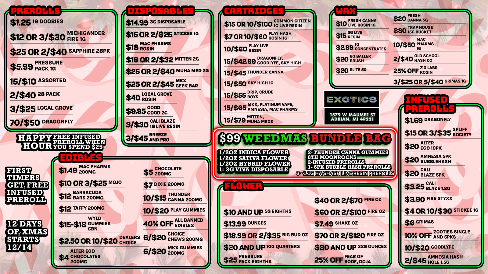 $1.25 1G DOOBIES MICHIGANDER $12 OR 3/$30 FIRE 1G $25 OR 2/$40 SAPPHIRE 2812K $5.99 PACK 1G15/$10 ASSORTED 21$40 28 PACK 3/$25 LOCAL GROVE J0/$50 DRAGONFLY FIRST TIMERS GET FREE INFUSED PREROLL fATITIPM alSa DISPOSABLES $1499 3G DISPOSABLE $15 OR 2/$25 STICKEE 1G $18 ROSIN INPHARMS $18 OR 2/$32 MITTEN 2G $25 OR 2/$40 MUHA MED 2G $25 OR 2/$45 PG1IECEKK BAR n an LOCAL GROVE $40 ROSIN GOOD $eaeie GOOD 2G 31$no CALI BLAZE W 1G LIVE RESIN BREEZE X3/$45 AND PRO aa MAC PHARMS $1t1U 200MG $10 OR 3/$25 mam $12 BBAARRSRACULAG $12 TAFFY 200MG WYLD $15-$18 GUMMIES CBN CHOICE $2.50 OR 10/$20 IC ALTER EGO $4 CHOCOLATES 200MG e CHOCOLATE 410200MG $7 DIXIE 200MG THUNDER 200MG E2R 10/$15 THCAN 10/$20 PLAY GUMMIES OFF ALL BAN 40 Or EDIBLES 6/$ea CHOICE car CHEWS 200MG 6/$ee MKX GUM MIES C1/40 200MG I CARTRIDGI-i COMMON CITIZEN $15 OR 10/$100 1G LIVE RESIN $7 OR 10/$60 PLAY HASH ROSIN 1G 10/$60YINLIVE P RES 15/$42499 GDRAGONFLY OODLYFE SKY HIGH 15/$45 THUNDER CANNA 15/$50 SKY HIGH IG 151$55 BOYS CRUDE 15/$65 MKX PLATINUM PHARMS MITTEN 15/$79 MUHA MEDS CAN $15115GESLIINVE $2.99 CONCENTRATES 2G $20 BR JEISAHLLER $20 ELITE SG FRESH $20 CV CANNA SG $801TRAPBUNCOKUSE MAC 10/$50 PGHARMS 2/$400GALDGHSCHOOL 25 OFFNRSLAINBS 3/$25 OR 5/$40 GRIMAS IG EXOTICS 1579 W MAUMEE ST ADRIAN MI 49221 1/20Z INDICA FLOWER 1/20Z SATIVA FLOWER 1/20Z HYBRID FLOWER 1 3G VIVA DISPOSABLE 2- THUNDER CANNA GUMMIES 8TH MOONROCKS 2-INFUSED PREROLLS 1- 6PK BUBBLE HASH PREROLLS 1.1G PREROLLS r11111101111111111LTJ $10 AND UP 5G EIGHTHS $13.99 OUNCES $18.99 OR 2/$35 BIG BUD OZ $20 AND up 10G QUARTERS L$25 PPARCESKSEUGRHETHS $40 OR 2470 FIRE OZ $60 OR 24100 FIRE OZ $746 SHAKE OZ $70 OR 2/$120 FIRE OZ $80 AND UP 32G OUNCES 25 OFF FeEoAoRFO0JA MEM $10 FL IRVEESRHOCSAI NN ritetnTrrrt $1.69 DRAGONFLY $15 OR 3/$35 op Lc IFEF TY s$20 AMNESIA SPK $20 AAEB GuLTE001EROLSEP K $20 cBALALIZE SPK $3.25 BLAZE 1.20 $3.60 FIRE STYXX $4 OR 10/$30 STICKEE 1G $6 GRIMAS 10 OFF AZONODT51SKsSINGLE MG07NEE1DS ILAY FHASHE A 10/$20H 2/$45 / SHOP OUR FULL MENU FOR PICKUP OR CURBSIDE ONLINE ATWWW.EXOTICSADRIAN.COMLOWEST PRICES IN MICHIGAN*WE MATCH PRICES* 