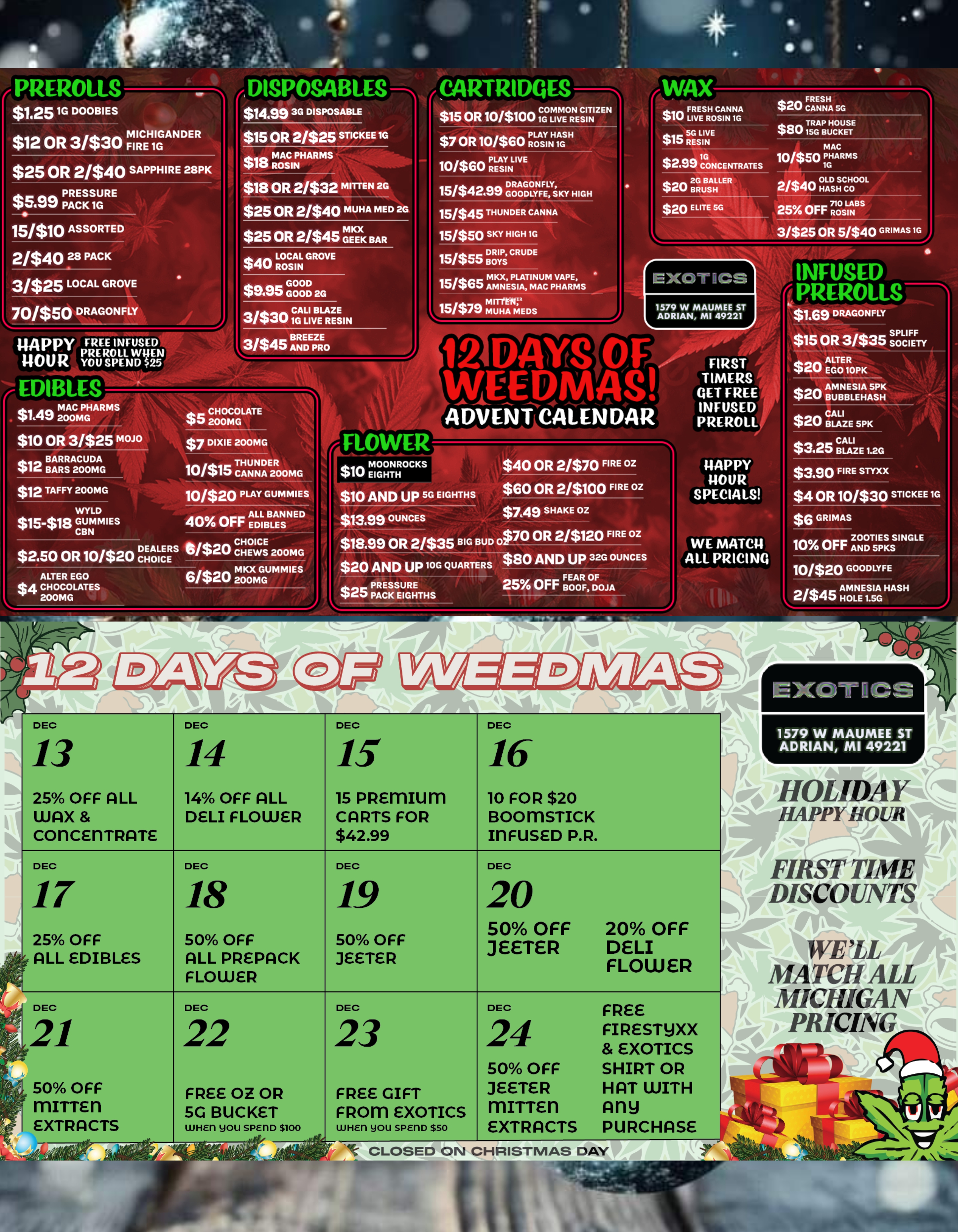fARTRIDQES COMMON CITIZE r $15 OR 10/$100 1G LIVE RESIN $7 OR Ione FX.IXT 10/$60 PREROLLS t DISPOSABLES $1.251G DOOBIES dill I $1499 3G DISPOSABLE $12 OR 31$30 FIRE I CH1IGGANDER $25 OR 2/$40 SAPPHIRE 28PK PRESSURE qoamo PACK 1G ISM OR 2/$25 STICKEE 1G 15/$1O ASSORTED 21$40 28 PACK 3/$25 LOCAL GROVE 701$50 DRAGONFLY $18 ROSIN NP HARMS 418 OR 2/$32 MITTEN 2G $25 OR 2/$40 MUHA MED 20 Is IL $25 OR 21$45 ZEICK BAR PII LOCAL GROVE 40 ROSIN wippy FREE INFUSED liOU r PREROLL WHEN11061ZU SPEND $25 EDIBLES IMP MAC PHARMS $tqw 200MG $10 OR 31$25 MOJO BARRACUDA $o I le BARS 200MG $12 TAFFY 200MG WYLD $15-$18 GUMMIES CBN GOOD 49.00 GOOD 2G CALI BLAZE 31$030 1G LIVE RESIN 3/$45 AB RNEDEPZRE . PRO PLAY LIVE15/$42.99 GOODLYFE SKY SKY HIGH 15/$45 THUNDER CANNA 15/$50 SKY HIGH 1G 15/$55 DRIP CRUDE I21$45 ght.WAX 117 FRESH CANNA 41I0 LIVE ROSIN 1G $ds. SG LIVE 15 RESIN $2.99 1CGONCENTRATES a.. 2G BALLER $GU BRUSH i$20 ELITE 50 FRESH $20 CANNA SG $dr.. TRAP HOUSE OU 15G BUCKET MAC 10/$50 1PGHARMS OLD SCHOOL 2/$qu HASH CO 710 LABS 25 OFF ROSIN 3/$25 OR 51$40 GRIM 1G MKX PLATINUM VAPE 1.51$00 AMNESIA MAC PHARM $P/ MITtEK MUHA MEDS DEALERS $2.50 OR 10/$20 CHOICE ALTER EGO $4 CHOCOLATES 200MG CHOCOLATE 410 200MG $7 DIXIE 200MG THUNDER 10/410 CANNA 200MG 10/$20 PLAY GUMMIE 40 OFF ALL BANNED1020 CCHHOEWICSE 200MG 6/$20 2MOKX0MGGUMM 12 DAYS WEERMA/SI ADVENT CALENDAR FLOWER $10 rg2ERiocKsillb $10 AND UP 5G EIGHTHS 13499 OUNCES 18.99 OR 2/$35 BIG BUD 20 AND UP 10G QUARTERS PRESSURE 4 CD PACK EIGHTHS FIRST TIMERS GET FREE INFUSED PREROLL INFUSED PREROLLS $1.69 DRAGONFLY $15 OR 3/$35 131.clEF $20 ALTEGOE iRo pic $20 $40 OR 2/$70 FIRE OZ $60 OR 2/$100 FIRE OZ $749 SHAKE OZ 070 OR 21$120 FIRE OZ $80 AND UP 32G OUNCES FEAR OF 25 OFF BOOF DOJA I I4APPY 14OUR SPECIALS WE MATC14 ALL PRICING AMNESIAB u B B LE H A5 sP HK $20 cBALALIZE 5PK CALI $3.25 BLAZE 1.2G $3.90 FIRE STYXX $4 OR 10/$30 STICKEE 10 $6 GRIMAS ZOOTIES SINGLE 10 OFF AND 5PKS 10/$20 GOODLYFE AMNESIA HASHHASH 111 DEC 13 25 OFF ALL WAX COrICEriTRATE DEC 17 25 OFF ALL EDIBLES DEC 50 OFF mITTEn EXTRACTS DEC 14 DEC 14 OFF ALL 15 PREMIUM DELI FLOWER CARTS FOR $42.99 DEC 18 50 OFF ALL PREPACK FLOWER DEC 22 FREE OZ OR 5G BUCKET WHET you SPErlD $100 DEC 19 50 OFF JEETER DEC 23 FREE GIFT FROM EXOTICS WHE11 you SPE1113 $so DEC 16 10 FOR $20 BOOMSTICK MFUSED P.R. DEC 20 50 OFF JEETER DEC 24 50 OFF JEETER mirrEn EXTRACTS 20 OFF DELI FLOWER FREE FIRESTYXX EXOTICS SHIRT OR HAT WITH Any PURCHASE pal t CLOSED ON CHRISTMAS DAY 1A7tiF1Pv et-XOT IICS 1579 W MAUMEE S ADRIAN MI 49221 HOLIDAY. HAPPY HOUR 1110 ...-itiallt FIRST TIME DISCOUNTS itelk. m iptik WELL 1 MATCH AL MICIEGAN f PRICING 04. .-- / SHOP OUR FULL MENU FOR PICKUP OR CURBSIDE ONLINE ATWWW.EXOTICSADRIAN.COMLOWEST PRICES IN MICHIGAN*WE MATCH PRICES* 