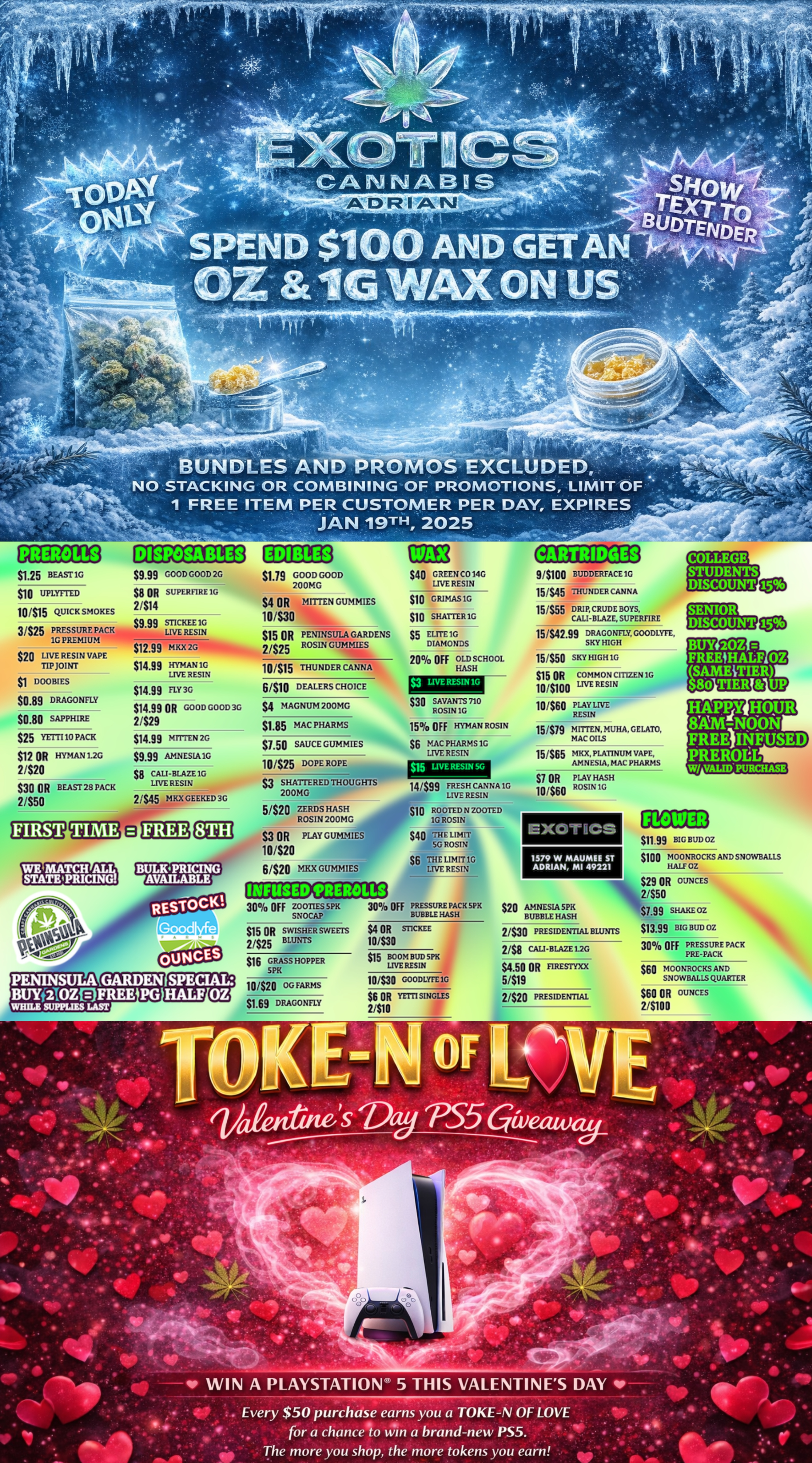 C. . 4 - 4 - 4..1. .- -... t ..- BUNDLES AND PROMOS EXCLUDED. /7- NO STACKING OR COMBINING OF PROMOTIONS LIMIT OF - 1 FREE ITEM PER CUSTOMER PER DAY EXPIRES jAN 19TH 2025 PREROLLS S1.25 BEAST 1G Si 0 UPLYFTID 10is15 QUICK SMOKES 3/S25 PRESSURE PACK 10 PREMIUM $20 LIVE RESIN VAPE TIP JOINT DOOBIES $0.89 DRAGONFLY $0.80 SAPPHIRE $25 YETTI 10 PACK S12 OR HYMAN 1.2G 2/S20 S30 OR 2150 B EAST 28 PACK DISPOSABLES $9.99 GOOD GOOD 2G $t SR SUPEREIRE1G 2414 $9.99 STI CKEE 1G LIVE RESIN $12.99 MKX 2G S14.99 HYMAN IG LIVE RESIN $14.99 FLY 3G 514s9 OR GOOD GOOD 3G 2/$29 $1419 MTITEN 2G $9.99 AMNESIA 1G S8 CALI-BLAZE1G LIVE RESIN 21$45 MKX GEEKED 3G EDIBLES Si.19 GOOD GOOD 700MG ia- 54 OR MITTEN GUM MIES 10/S30 515 OR PENINSULA GARDENS 2125 ROSLN GUMMIES 10/$15 THUNDER CANNA 6/$10 DEALERS CHOICE $40 GREEN C014G LIVE RESIN $10 GRIMAS1G $10 SHATTER 1G $5 ELITE 1G DIAMONDS 20 OFF OLD SCHCOL HASH $3 LIVE RES/N1G RESTOCK Good 54 MAGNUM 200MG $1.05 MAC PHARMS $1.50 SAUCE GUMMIES 10325 DOPE ROPE anew S3 SHATTERED THOUGHTS 200MG 5/S20 ZERDS HASH ROSIN 200 MG S3 OR PLAY GUMMIES 101520 61$20 MKX GUMMI ES S30 SAVANTS 710 ROSIN 1G CARTRIDGES 91$100 BUDDERFACE 1G 15/S45 THUNDER CANNA 15455 DRIP CRUDE BOYS CALI-BLAZE SUPERFIRE 151$42.99 DRAGONFLY GOODLYFE SKY HIGH 15/$50 SKY HIGH lb $15 OR COMMON CITIZEN 1G 1015100 LIVE RESIN 10$60 PLAY LIVE RESIN 15 OFF HYMAN ROSIN S6 MAC PHARMS 1G LIVE RESIN $15 LIVE RESIN 5G 14/$99 FRESH CANNA1G LIVE RESIN 151S79 15/$65 Si OR 10/$60 PLAY HASH ROSIN 1G S10 ROOTED N TOOTED 1G ROSIN S40 THE LIMIT SG ROSIN S6 THE LIMIT 1G LTVF. RESIN E X011 CS 1579 W MAUMEE ST ADRIAN MI 49221 INFUSED MOLLS 30 OFF ZOOTIES 5PK 30 OFF PRESSURE PACK SPK SNOCAP BUBBLE HASH S15 OR SWISHER SWE VIs $4 OR MCKEE 2/s25 BLUNTS 101530 $20 AMNESIA 5PK KUBHLE HASH 2430 PRESIDENTIAL BLUNTS 2/$8 CALI-BLAZE L2G $4.50 OR Fl RE SITXX 5/$19 2/$20 PRESIDENTIAL $16 GRASS HOPPER 5PK PENINSULA GARDEN SPECIAL BUYWOZPVREE PG HALF OZ WHILE SUPPLIIS LAST 10/S30 000DLYFE1G $6 OR SINGLES 2110 $11.99 BIG BUD OZ $100 M 0 ONROCKS AND SNOWBALLS ILALIOZ $29 OR OUNCES 2/$50 $7.99 SHAKE OZ 513.99 BIG HUI OZ 30 OFF PRESSURE PACK PRE-PACK $60 MOONROCKS AND SNOWBALLS QUARTER $60 OR OUNCES 2/S100 4.1 . Ipi 4010 Aide 41P I WIN A PLAYSTATION 5 THIS VALENTINES DAY IP .. Every $50 purchase earns you a TOKE-N OF LOVE for a chance to win a brand-new PS5. The more you shop the more tokens you earn / SHOP OUR FULL MENU FOR PICKUP OR CURBSIDE ONLINE ATWWW.EXOTICSADRIAN.COMLOWEST PRICES IN MICHIGAN*WE MATCH PRICES* 