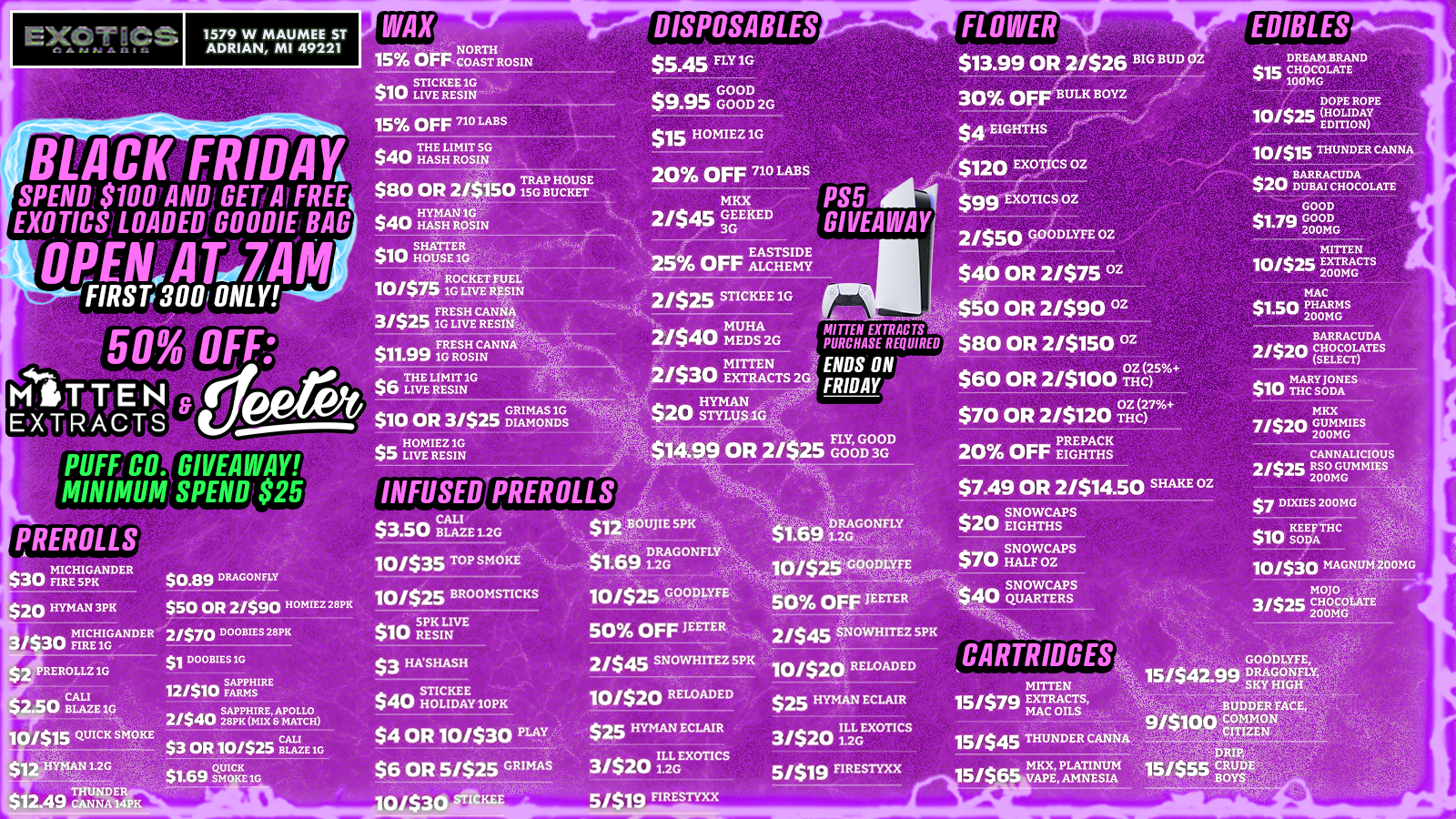 1579 W MAUMEE ST ADRIAN MI 49221 DISPOSABLES 15 OFF CNOOARSTTHROSIN 15 OFF 710 LABS BLACK.FRIDAY-SPEND.$1007ANDIGET/AfFREE EXOTICSILOADEDIGOODIE BAG OPArAflii7A HRST7300 ONLY noil OFF ft DU/ TRAP HOUSE $80 OR 2/$150 1SG BUCKET a a a HYMAN 1G 44UP HASH ROSIN 20 OFF 710 LABS 10/$75 1RGO K E TRFEUSEI LN LIVE FRESH CANNA 3/$25 1G LIVE RESII1en aa FRESH CANNA $11.99 1G ROSIN $6 TLHE EMLTN10 MKX 2/$4$ GEE KED 3G 25 OFF EASHTSEIDE 2/$2$ STICKEE 1G MUHA 21$4 MEDS 2G 2/$30 EMMEN PS5 ill GIVEAWAY FLOWER $13.99 OR ats26 BIG BUD OZ 30 OFF BULK BOYZ $A EIGHTHS dr l$120 Exotics oz $99 EXOTICS oz MUTER EXTRACTS PURCHASE REQUIRED ENDS ON FRIDAY GRIMAS 1G jp$10 OR 3/525 DIAMONDS HOMIEZ 10 ZIZI LIVE RESIN nh /ern aocirmyrt oz $40 OR 2/$75 z 0 OR 2/$90 z 80 OR 2/$150 z 60 OR 2/$100 5g85 $70 OR 2/$120 0Z 7 EDIBLES 10/515 THUNDER CANNA $20 $20 BARRACUDA DUBAI CHOCOLATE GOOD 51 79 GOOD 200MG 30 MICHIGANDER Sti FIRE SPK 20 HYMAN3PR 30 FIMIRCriGGAN DER $0.89 DRAGONFLY $50 OR 2/$90 mu 28FIC 2/$70 DOOBIES 28PK REROLLZ 1G CALI 2.50 BLAZE 1G /$15 QUICK SMOKE 12 HYMAN 1.2G THUNDER DOOB1ES 1G FARMS RE12/510 a SAPPHIRE APOLLO 2/540 28PK MIX MATCH INFUSED PREMILLS $3.50 BLAZE 1.2G 10/$35 TOP SMOKE 10/$25 BROOMSTICKS $10 SRPEKSILNIVE $3 HASHASH $40 STI HOEIDAE.1110PK $7.49 OR 2/$14.50 SHAKE OZ 2 BOUJIE SPK DRAGONFLY $1.69 1.2G 10/$25 GOODLYFE 50 OFF JEETER 2/$4$ SNOWHITEZ 5PK $70 SNOWCAPS 50 OFF JEETER 2/545 SNOWHITEZ SPK 10/$20 RELOADED $7 DIXIES 200MG $10 KEEFTHC 10/530 MAGNUM 200MG MOM 31S34 CHOCOLATE 200MG CARTRIDGES MITTEN 15157e EXTRACTS MAC OILS 15/$45 THUNDER CANNA MKX PLATINUM 15/505 VAPE AMNESIA BUDDER FACE 9ptinn COMMON um lir CITIZEN FIRESTYXX / SHOP OUR FULL MENU FOR PICKUP OR CURBSIDE ONLINE ATWWW.EXOTICSADRIAN.COMLOWEST PRICES IN MICHIGAN*WE MATCH PRICES* 