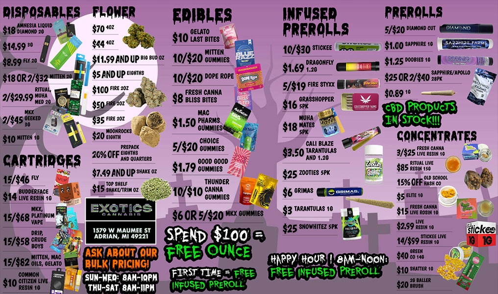 RISPOSAT FLAW $18 AMNESIA LIQUID $70 42E $14.99 $8.99 FLY 20 $18 OR 2/$32 Di 2 $444 11.99 AND UP SAND UP EIGHTHS FIRE 2 RITUAL 2/$29s9 MUHA MED 20 MKX 2/$45 EKED 30 $10 MITTEN 10 CARTRIDGgS 15/$46 FLY $14 LBIUVDEDREERSFIANC E1G MKX 15/$68 PLATINUM VAPE $35 FIRE 20Z $20 EIGHTH MEIOGOHNROCKS PREPACK 20A OFF EITHS AND QUARTERS $7A9 AND UP SHAKE OZ A TOP SHELF 41D SHAKE/TRIM OZ 1cf Elcgiict DRIP 15/858 CRUDE BOYS 15/$82 OMIILSITENGELAMTCO COMMON e kin CITIZEN LIVE w RESIN 10 1579 W MAUMEE ST ADRIAN MI 49221 gRIRLegS $10 TAITES 10/$20 I DUMMIES 10/$20 DOPE ROPE 8 Fitszr MAC $150 PHARMS GLIMMIES di 4Vea CHOICE Si4 DUMMIES $$1.79GOOD GOOD cdc 1./7 DUMMIES THUNDER 1OIi 0 CANNA kb- DUMMIES III/ $6 OR 5/$20 M ME iNrusgo PRER0115 PRER0115 10/$30 STICKEE A.CS $169 DRAGONFLY ig--77-te 5419 FIRES optgr $16 GRASSHOPPER MUHA v MATES 5PK H CALI BLAZE $3.50 TARANTULAS AND 1.20 $25 ZOOMS SPK $6 RIM 1112903 $3 TARANTULAS 10 r $25 SNOWHITEZ sPIc 5/$20 DIAMOND CUT Sin SAPPHIRE 10r..-111..S414 $1.25 DOOBIES 10 I DIAMOND $25 OR 2/$40 S1 IRE/APOLLO $089 c6D PRODUCTS P4 STO7K CONCENTRATES Asit ABOUT OUR BKKIPRICINQI 0101111E00AK-110P0 THIHAT WO $ A FRESH CANNA 3/4X LIVE RESIN IC $85 RR IETSTILSIOV E 15s FF OHISCCHOOOL $5 ELITE 10 $15 LFIRVEES HR oCSAI ANN A10 $2.99 RESIN 10 STICKEE LIVE 14/$99 RESI N 10 AAA GREEN 4su CO 140 $10 SHATTER 10 An 20 SAUER WU BRUSH 4w. i 1-. v stick 10 1G / SHOP OUR FULL MENU FOR PICKUP OR CURBSIDE ONLINE ATWWW.EXOTICSADRIAN.COMLOWEST PRICES IN MICHIGAN*WE MATCH PRICES* 